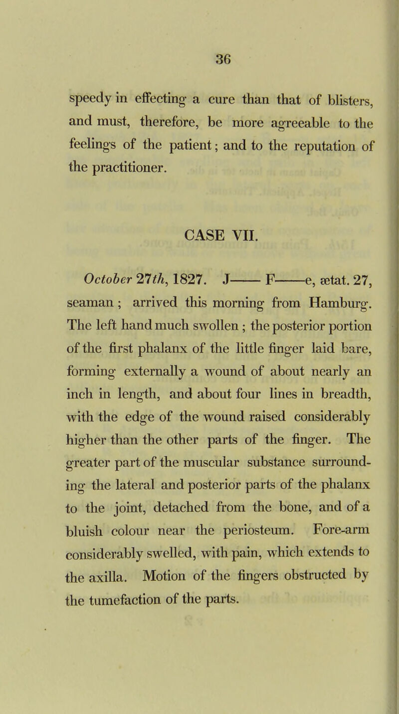 speedy in effecting- a cure than that of blisters, and must, therefore, be more agreeable to the feelings of the patient; and to the reputation of the practitioner. CASE VII. October 21th, 1827. J F e, setat. 27, seaman; arrived this morning from Hamburg. The left hand much swollen ; the posterior portion of the first phalanx of the little finger laid bare, forming- externally a wound of about nearly an inch in length, and about four lines in breadth, with the edge of the wound raised considerably higher than the other parts of the finger. The greater part of the muscular substance surround- ing the lateral and posterior parts of the phalanx to the joint, detached from the bone, and of a bluish colour near the periosteum. Fore-arm considerably swelled, with pain, which extends to the axilla. Motion of the fingers obstructed by the tumefaction of the parts.