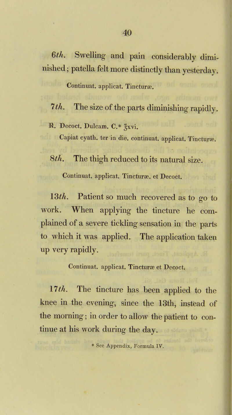 6th. Swelling and pain considerably dimi- nished; patella felt more distinctly than yesterday. Continuat. applicat. Tincturae. 7th. The size of the parts diminishing rapidly. R. Decoct. Dulcam. C* fxvi. Capiat cyath. ter in die. continuat. applicat. Tincturae. 8th. The thigh reduced to its natural size. Continuat. applicat. Tincturae. et Decoct. 13th. Patient so much recovered as to go to work. When applying the tincture he com- plained of a severe tickling sensation in the parts to which it was applied. The application taken up very rapidly. Continuat. applicat. Tincturae et Decoct. 17th. The tincture has been applied to the knee in the evening, since the 13th, instead of the morning; in order to allow the patient to con- tinue at his work during the day. * See Appendix, Formula IV.