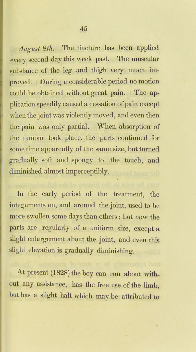 August 8th. The tincture has been applied every second day this week past. The muscular substance of the leg- and thigh very much im- proved. During- a considerable period no motion could be obtained without great pain. The ap- plication speedily caused a cessation of pain except when the joint was violently moved, and even then the pain was only partial. When absorption of the tumour took place, the parts continued for some time apparently of the same size, but turned gradually soft and spongy to the touch, and diminished almost imperceptibly. In the early period of the treatment, the integuments on, and around the joint, used to be more swollen some days than others; but now the parts are regularly of a uniform size, except a slight enlargement about the joint, and even this slight elevation is gradually diminishing-. At present (1828) the boy can run about with- out any assistance, has the free use of the limb, but has a slight halt which may be attributed to