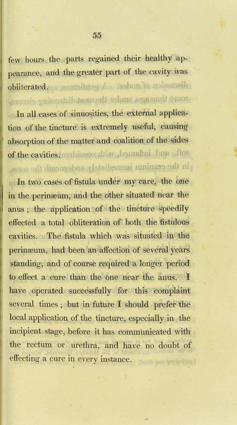 few hours the parts regained their healthy ap- pearance, and the greater part of the cavity was obliterated. In all cases of sinuosities, the external applica- tion of the tincture is extremely useful, causing absorption of the matter and coalition of the sides of the cavities. In two cases of fistula under my care, the one in the perinseum, and the other situated near the anus ; the application of the tincture speedily effected a total obliteration of both the fistulous cavities. The fistula which was situated in the perinseum, had been an affection of several years standing, and of course required a longer period to effect a cure than the one near the anus. I have operated successfully for this complaint several times ; but in future I should prefer the local application of the tincture, especially in the incipient stage, before it has communicated with the rectum or urethra, and have no doubt of effecting a cure in every instance.