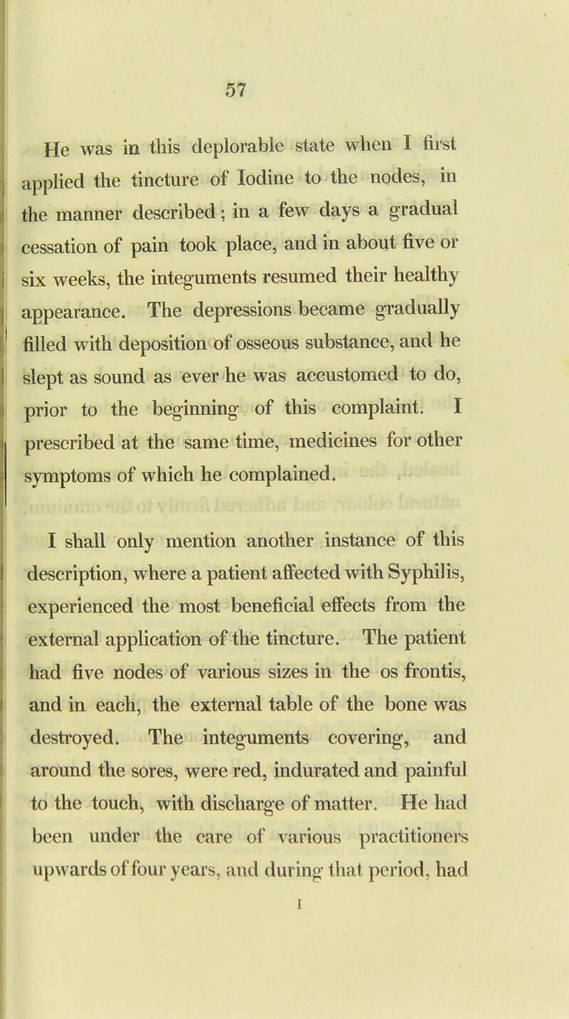 He was in this deplorable state when I first applied the tincture of Iodine to the nodes, in the manner described; in a few days a gradual cessation of pain took place, and in about five or six weeks, the integuments resumed their healthy appearance. The depressions became gradually filled with deposition of osseous substance, and he slept as sound as ever he was accustomed to do, prior to the beginning of this complaint. I prescribed at the same time, medicines for other symptoms of which he complained. I shall only mention another instance of this description, where a patient affected with Syphilis, experienced the most beneficial effects from the external application of the tincture. The patient had five nodes of various sizes in the os frontis, and in each, the external table of the bone was destroyed. The integuments covering, and around the sores, were red, indurated and painful to the touch, with discharge of matter. He had been under the care of various practitioners upwards of four years, and during that period, had i