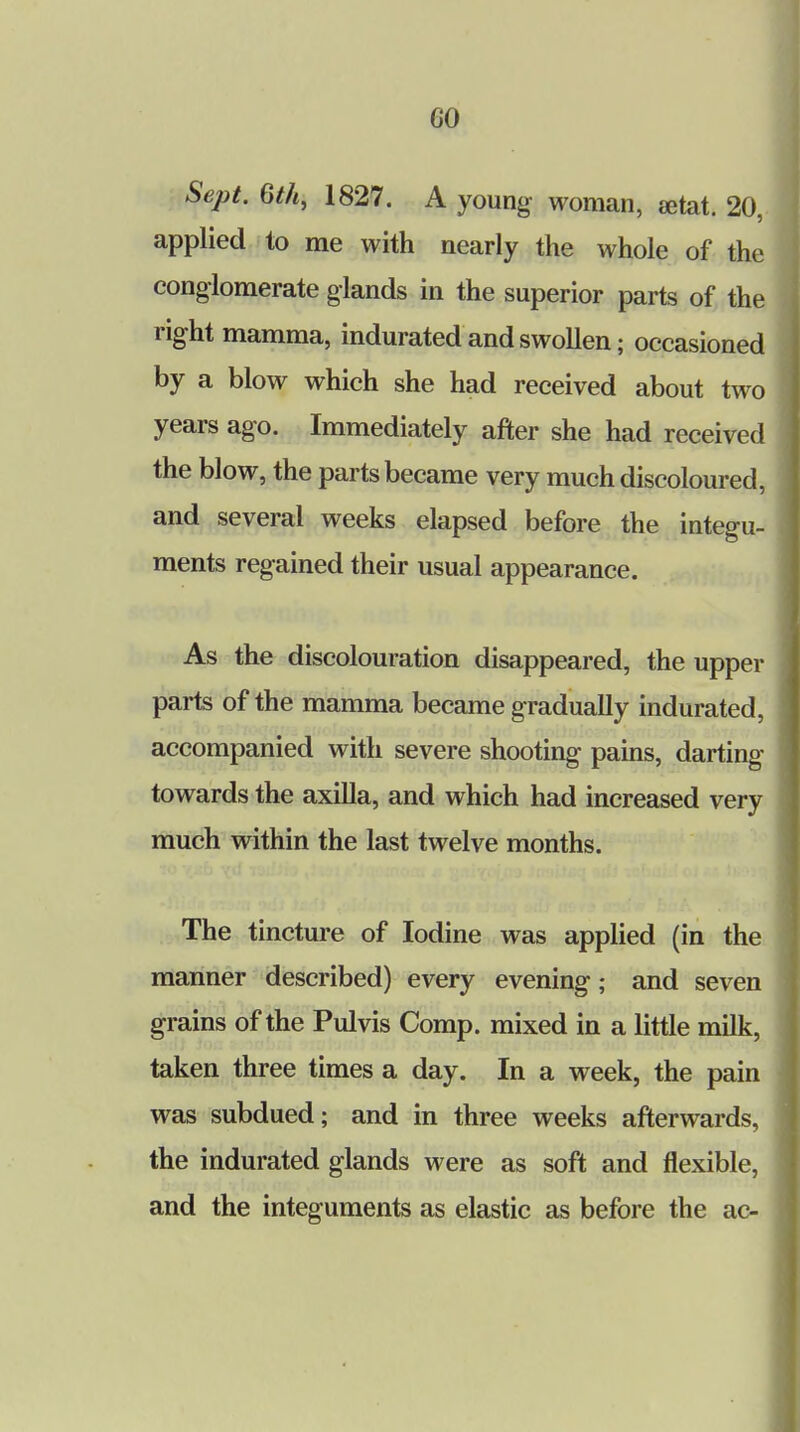 GO Sept. 6th, 1827. A young woman, setat. 20, applied to me with nearly the whole of the conglomerate glands in the superior parts of the right mamma, indurated and swollen; occasioned by a blow which she had received about two years ago. Immediately after she had received the blow, the parts became very much discoloured, and several weeks elapsed before the integu- ments regained their usual appearance. As the discolouration disappeared, the upper parts of the mamma became gradually indurated, accompanied with severe shooting pains, darting towards the axilla, and which had increased very much within the last twelve months. The tincture of Iodine was applied (in the manner described) every evening; and seven grains of the Pulvis Comp. mixed in a little milk, taken three times a day. In a week, the pain was subdued; and in three weeks afterwards, the indurated glands were as soft and flexible, and the integuments as elastic as before the ac-