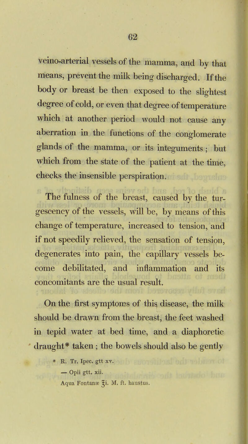 G2 veino-arterial vessels of the mamma, and by that means, prevent the milk being discharged. If the body or breast be then exposed to the slightest degree of cold, or even that degree of temperature which at another period would not cause any aberration in the functions of the conglomerate glands of the mamma, or its integuments; but which from the state of the patient at the time, checks the insensible perspiration. The fulness of the breast, caused by the tur- gescency of the vessels, will be, by means of this change of temperature, increased to tension, and if not speedily relieved, the sensation of tension, degenerates into pain, the capillary vessels be- come debilitated, and inflammation and its concomitants are the usual result. On the first symptoms of this disease, the milk should be drawn from the breast, the feet washed in tepid water at bed time, and a diaphoretic draught* taken; the bowels should also be gently * R. Tr. Ipec. gtt xv. — Opii gtt. xii. Aqua Fontanoe 5i. M. ft. haustus.