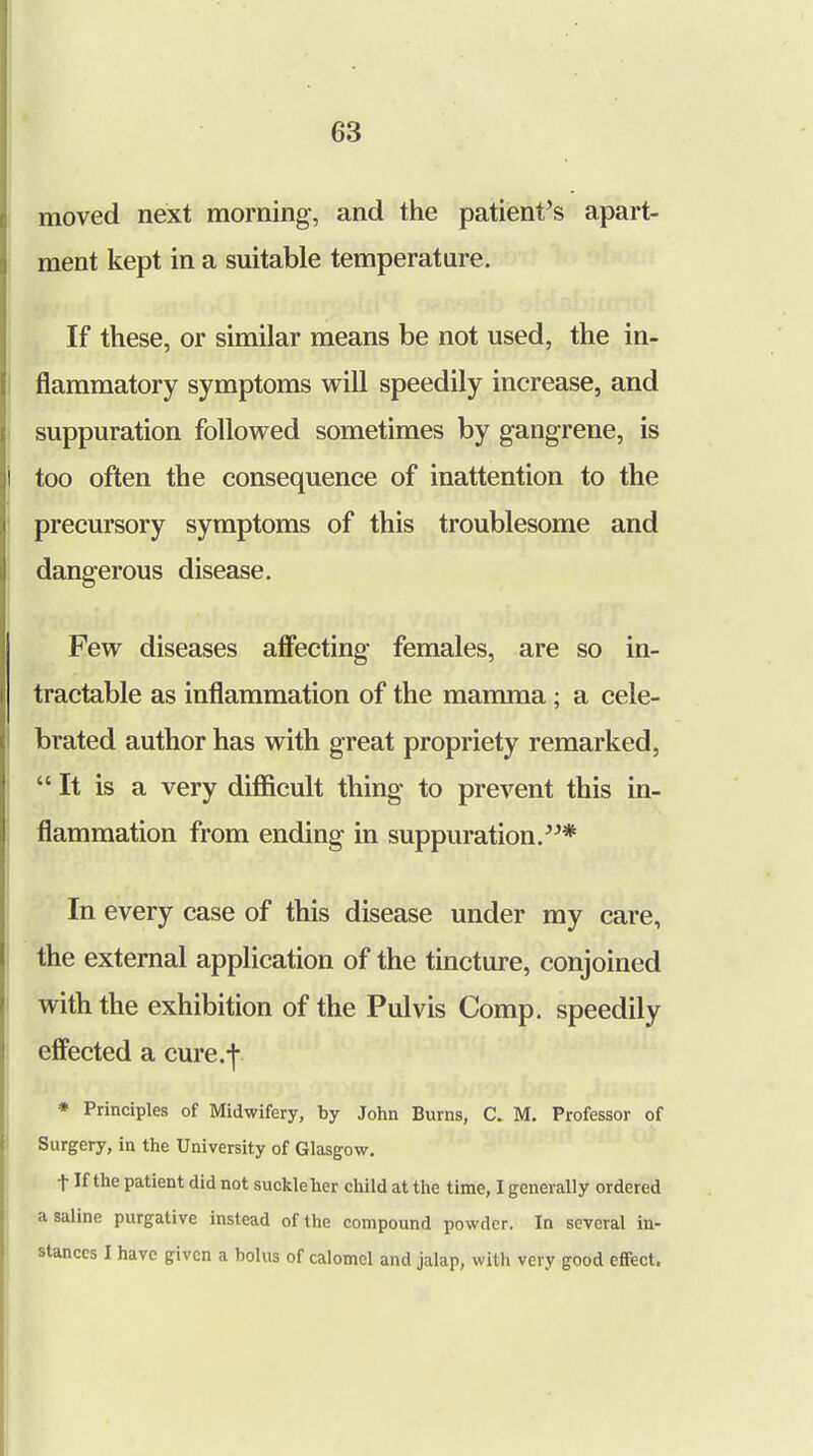 moved next morning, and the patient's apart- ment kept in a suitable temperature. If these, or similar means be not used, the in- flammatory symptoms will speedily increase, and suppuration followed sometimes by gangrene, is too often the consequence of inattention to the precursory symptoms of this troublesome and dangerous disease. Few diseases affecting females, are so in- tractable as inflammation of the mamma; a cele- brated author has with great propriety remarked, It is a very difficult thing to prevent this in- flammation from ending in suppuration.* In every case of this disease under my care, the external application of the tincture, conjoined with the exhibition of the Pulvis Comp. speedily effected a cure.-j*. * Principles of Midwifery, by John Burns, C. M. Professor of Surgery, in the University of Glasgow. t If the patient did not suckle her child at the time, I generally ordered a saline purgative instead of the compound powder. In several in- stances I have given a bolus of calomel and jalap, with very good effect.