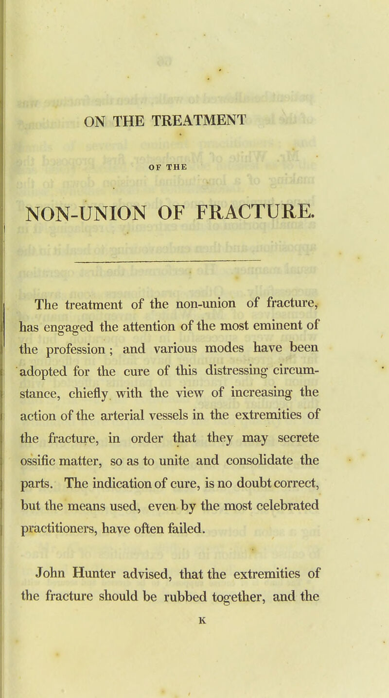 ON THE TREATMENT * OF THE NON-UNION OF FRACTURE. The treatment of the non-union of fracture, has eng aged the attention of the most eminent of the profession; and various modes have been adopted for the cure of this distressing circum- stance, chiefly with the view of increasing the action of the arterial vessels in the extremities of the fracture, in order that they may secrete ossific matter, so as to unite and consolidate the parts. The indication of cure, is no doubt correct, but the means used, even by the most celebrated practitioners, have often failed. John Hunter advised, that the extremities of the fracture should be rubbed together, and the K