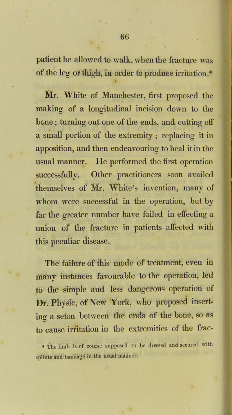 patient be allowed to walk, when the fracture was of the leg or thigh, in order to produce irritation * Mr. White of Manchester, first proposed the making of a longitudinal incision down to the bone; turning out one of the ends, and cutting off a small portion of the extremity ; replacing it in apposition, and then endeavouring to heal it in the usual manner. He performed the first operation successfully. Other practitioners soon availed themselves of Mr. White's invention, many of whom were successful in the operation, but by far the greater number have failed in effecting a union of the fracture in patients affected with this peculiar disease. The failure of this mode of treatment, even in many instances favourable to the operation, led to the simple and less dangerous operation of Dr. Physic, of New York, who proposed insert- ing a seton between the ends of the bone, so as to cause irritation in the extremities of the frac- * The limb is of course supposed to be dressed and secured ■with splints and bandage in the usual mariner.