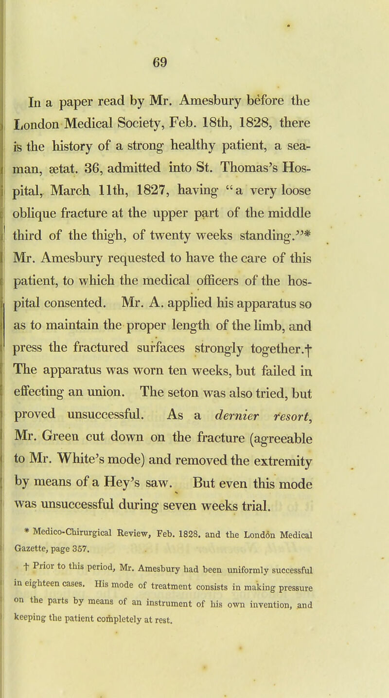 In a paper read by Mr. Amesbury before the London Medical Society, Feb. 18th, 1828, there is the history of a strong healthy patient, a sea- man, setat. 36, admitted into St. Thomas's Hos- pital, March 11th, 1827, having* a very loose oblique fracture at the upper part of the middle third of the thigh, of twenty weeks standing.* Mr. Amesbury requested to have the care of this patient, to which the medical officers of the hos- pital consented. Mr. A. applied his apparatus so as to maintain the proper length of the limb, and press the fractured surfaces strongly together.-]- The apparatus was worn ten weeks, but failed in effecting an union. The seton was also tried, but proved unsuccessful. As a dernier resort, Mr. Green cut down on the fracture (agreeable to Mr. White's mode) and removed the extremity by means of a Hey's saw. But even this mode was unsuccessful during seven weeks trial. * Medico-Chirurgical Review, Feb. 1828. and the London Medical Gazette, page 357. t Prior to this period, Mr. Amesbury had been uniformly successful in eighteen cases. His mode of treatment consists in making pressure on the parts by means of an instrument of his own invention, and keeping the patient completely at rest.