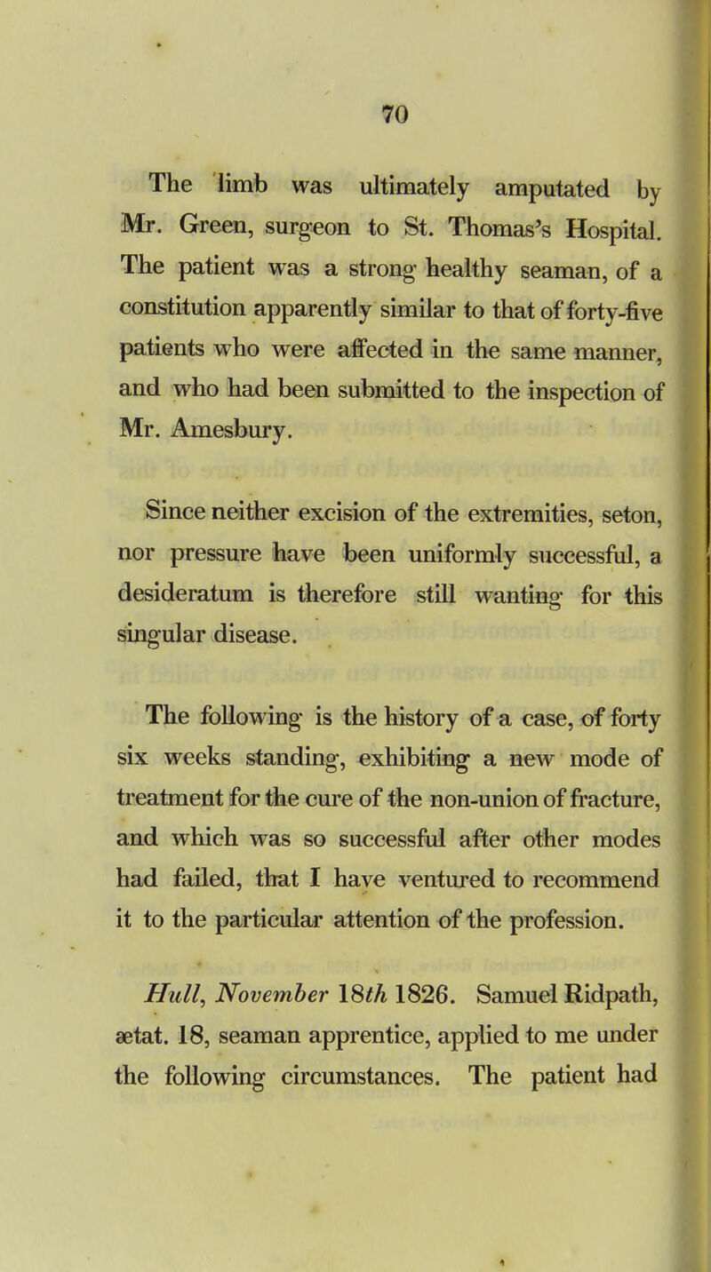 The limb was ultimately amputated by Mr. Green, surgeon to St. Thomas's Hospital. The patient was a strong- healthy seaman, of a constitution apparently similar to that of forty-five patients who were affected in the same manner, and who had been submitted to the inspection of Mr. Amesbury. Since neither excision of the extremities, seton, nor pressure have been uniformly successful, a desideratum is therefore still wanting for this singular disease. The following is the history of a case, of forty six weeks standing, exhibiting a new mode of treatment for the cure of the non-union of fracture, and which was so successful after other modes had failed, that I have ventured to recommend it to the particular attention of the profession. Hull, November \Sth 1826. Samuel Ridpath, aetat. 18, seaman apprentice, applied to me under the following circumstances. The patient had «