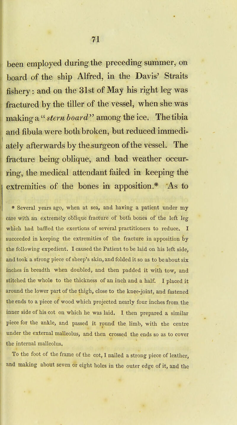 been employed during' the preceding summer, on board of the ship Alfred, in the Davis5 Straits fishery: and on the 31st of May his right leg was fractured by the tiller of the vessel, when she was making a  stern board among the ice. The tibia and fibula were both broken, but reduced immedi- ately afterwards by thesurgeon of the vessel. The fracture being oblique, and bad weather occur- ring, the medical attendant failed in keeping the extremities of the bones in apposition * As to * Several years ago, when at sea, and having a patient under my care with an extremely oblique fracture of both bones of the left leg which had baffled the exertions of several practitioners to reduce. I succeeded in keeping the extremities of the fracture in apposition by the following expedient. I caused the Patient to be laid on his left side, and took a strong piece of sheep's skin, and folded it so as to be about six inches in breadth when doubled, and then padded it with tow, and stitched the whole to the thickness of an inch and a half. I placed it around the lower part of the thigh, close to the knee-joint, and fastened the ends to a piece of wood which projected nearly four inches from the inner side of his cot on which he was laid. I then prepared a similar piece for the ankle, and passed it round the limb, with the centre under the external malleolus, and then crossed the ends so as to cover the internal malleolus. To the foot of the frame of the cot, I nailed a strong piece of leather, and making about seven or eight holes in the outer edge of it, and the