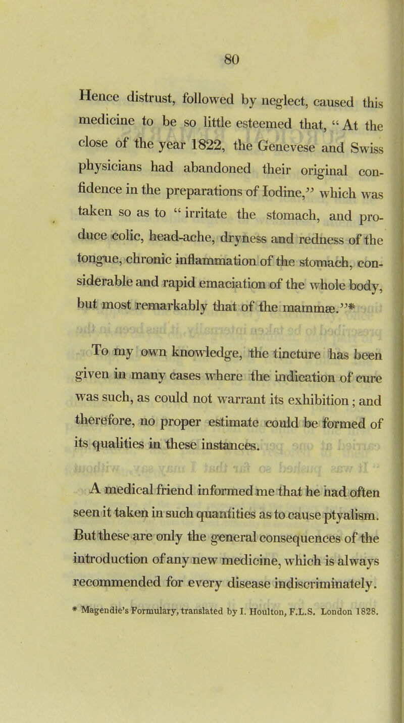 Hence distrust, followed by neglect, caused this medicine to be so little esteemed that,  At the close of the year 1822, the Genevese and Swiss physicians had abandoned their original con- fidence in the preparations of Iodine, which was taken so as to  irritate the stomach, and pro- duce colic, head-ache, dryness and redness of the tongue, chronic inflammation of the stomach, con- siderable and rapid emaciation of the whole body, but most remarkably that of the mammae.* To my own knowledge, the tincture has been given in many cases where the indication of cure was such, as could not warrant its exhibition; and therefore, no proper estimate could be formed of its qualities in these instances. A medical friend informed me that he had often seen it taken in such quantities as to cause ptyalism. But these are only the general consequences of the introduction of any new medicine, which is always recommended for every disease indiscriminately. * Magendie's Formulary, translated by I. Houlton, F.L.S. London 1828.