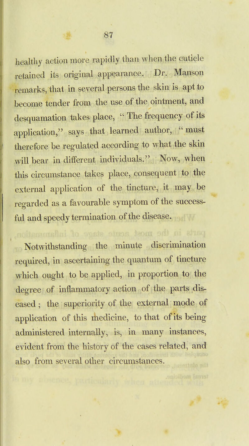 healthy action more rapidly than when the cuticle retained its original appearance. Dr. Manson remarks, that in several persons the skin is apt to become tender from the use of the ointment, and desquamation takes place,  The frequency of its application, says that learned author, must therefore be regulated according to what the skin will bear in different individuals. Now, when this circumstance takes place, consequent to the external application of the tincture, it may be regarded as a favourable symptom of the success- ful and speedy termination of the disease. Notwithstanding the minute discrimination required, in ascertaining the quantum of tincture which ought to be applied, in proportion to the degree of inflammatory action of the parts dis- eased ; the superiority of the external mode of application of this medicine, to that of its being administered internally, is, in many instances, evident from the history of the cases related, and also from several other circumstances.