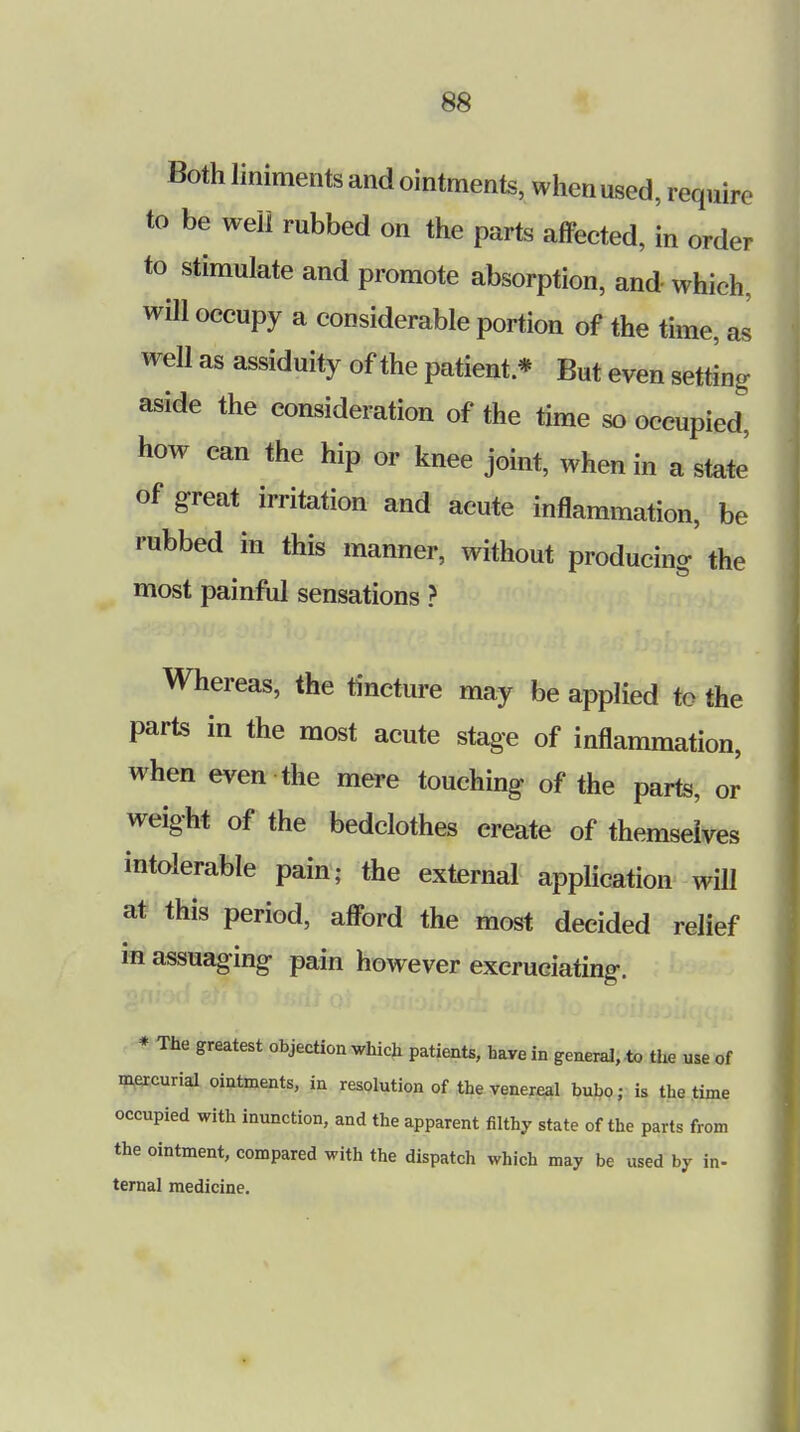 Both liniments and ointments, when used, require to be well rubbed on the parts affected, in order to stimulate and promote absorption, and which, will occupy a considerable portion of the time, as well as assiduity of the patient * But even setting aside the consideration of the time so occupied, how can the hip or knee joint, when in a state of great irritation and acute inflammation, be rubbed in this manner, without producing the most painful sensations ? Whereas, the tincture may be applied to the parts in the most acute stage of inflammation, when even the mere touching of the parts, or weight of the bedclothes create of themselves intolerable pain; the external application will at this period, afford the most decided relief m assuaging pain however excruciating. * The greatest objection which patients, haw in general, to the use of mercurial ointments, in resolution of the venereal bubo; is the time occupied with inunction, and the apparent filthy state of the parts from the ointment, compared with the dispatch which may be used by in- ternal medicine.