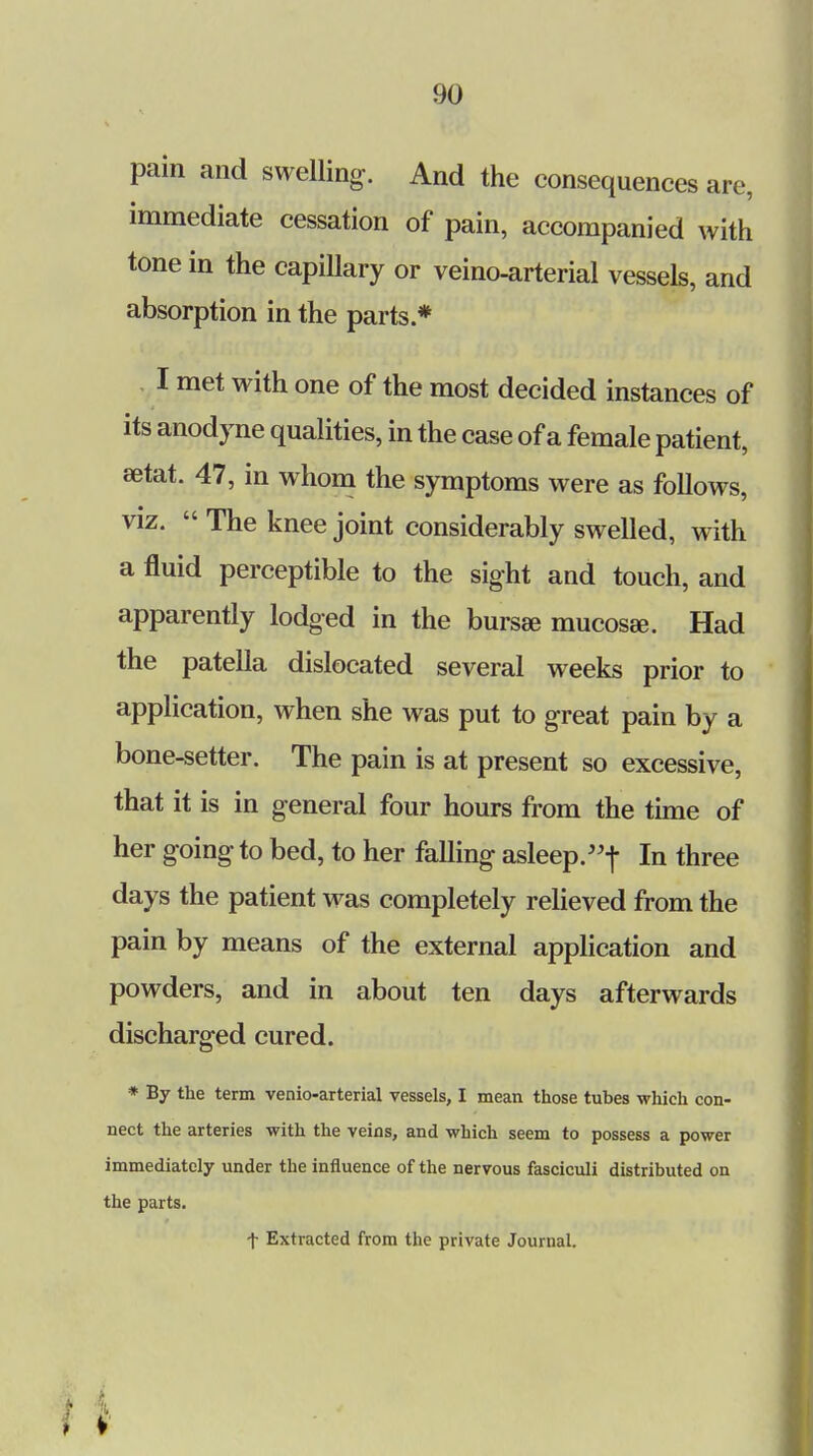 pain and swelling. And the consequences are, immediate cessation of pain, accompanied with tone in the capillary or veino-arterial vessels, and absorption in the parts * I met with one of the most decided instances of its anodyne qualities, in the case of a female patient, eetat. 47, in whom the symptoms were as follows, viz.  The knee joint considerably swelled, with a fluid perceptible to the sight and touch, and apparently lodged in the bursa; mucosae. Had the patella dislocated several weeks prior to application, when she was put to great pain by a bone-setter. The pain is at present so excessive, that it is in general four hours from the time of her going to bed, to her falling asleep.f In three days the patient was completely relieved from the pain by means of the external application and powders, and in about ten days afterwards discharged cured. * By the term venio-arterial vessels, I mean those tubes which con- nect the arteries with the veins, and which seem to possess a power immediately under the influence of the nervous fasciculi distributed on the parts. t Extracted from the private Journal.