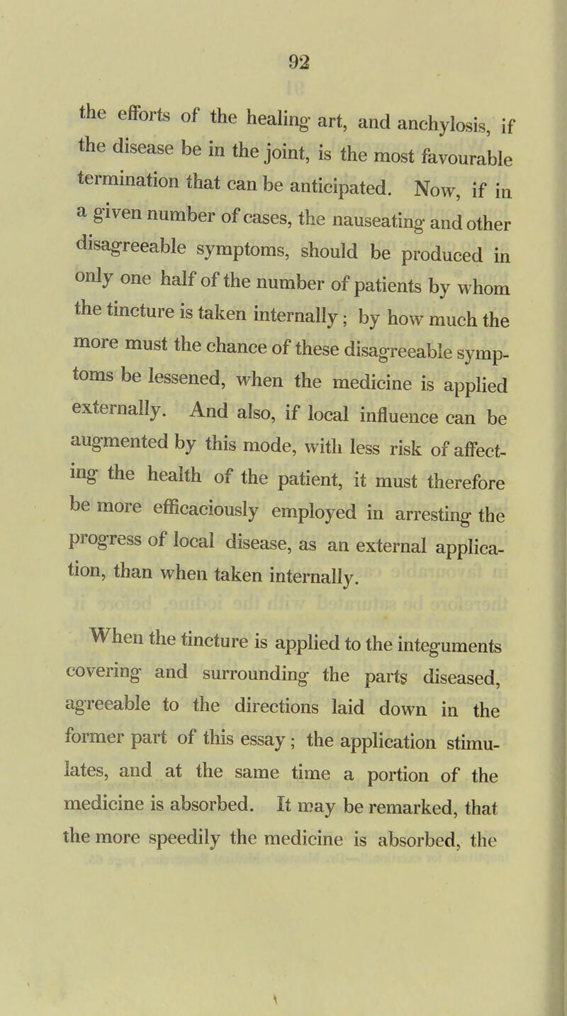 the efforts of the healing- art, and anchylosis, if the disease be in the joint, is the most favourable termination that can be anticipated. Now, if in a given number of cases, the nauseating and other disagreeable symptoms, should be produced in only one half of the number of patients by whom the tincture is taken internally; by how much the more must the chance of these disagreeable symp- toms be lessened, when the medicine is applied externally. And also, if local influence can be augmented by this mode, with less risk of affect- ing the health of the patient, it must therefore be more efficaciously employed in arresting the progress of local disease, as an external applica- tion, than when taken internally. When the tincture is applied to the integuments covering and surrounding the parts diseased, agreeable to the directions laid down in the former part of this essay; the application stimu- lates, and at the same time a portion of the medicine is absorbed. It may be remarked, that the more speedily the medicine is absorbed, the