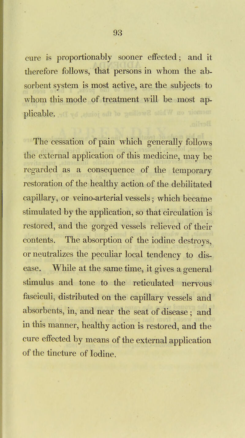 cure is proportionably sooner effected; and it therefore follows, that persons in whom the ab- sorbent system is most active, are the subjects to whom this mode of treatment will be most ap- plicable. The cessation of pain which generally follows the external application of this medicine, may be regarded as a consequence of the temporary restoration of the healthy action of the debilitated capillary, or veino-arterial vessels; which became stimulated by the application, so that circulation is restored, and the gorged vessels relieved of their contents. The absorption of the iodine destroys, or neutralizes the peculiar local tendency to dis- ease. While at the same time, it gives a general stimulus and tone to the reticulated nervous fasciculi, distributed on the capillary vessels and absorbents, in, and near the seat of disease; and in this manner, healthy action is restored, and the cure effected by means of the external application of the tincture of Iodiue.