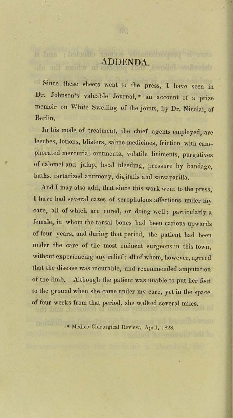 ADDENDA. Since these sheets went to the press, I have seen in Dr. Johnson's valuable Journal,* an account of a prize memoir on White Swelling of the joints, by Dr. Nicolai, of Berlin. In his mode of treatment, the chief agents employed, are leeches, lotions, blisters, saline medicines, friction with cam- phorated mercurial ointments, volatile liniments, purgatives of calomel and jalap, local bleeding, pressure by bandage, baths, tartarized antimony, digitalis and sarsaparilla. And I may also add, that since this work went to the press, I have had several cases of scrophulous affections under my care, all of which are cured, or doing well; particularly a female, in whom the tarsal bones had been carious upwards of four years, and during that period, the patient had been under the care of the most eminent surgeons in this town, without experiencing any relief: all of whom, however, agreed that the disease was incurable, and recommended amputation of the limb. Although the patient was unable to put her foot to the ground when she came under my care, yet in the space of four weeks from that period, she walked several miles. * Medico-Chirurgical Review, April, 1828.