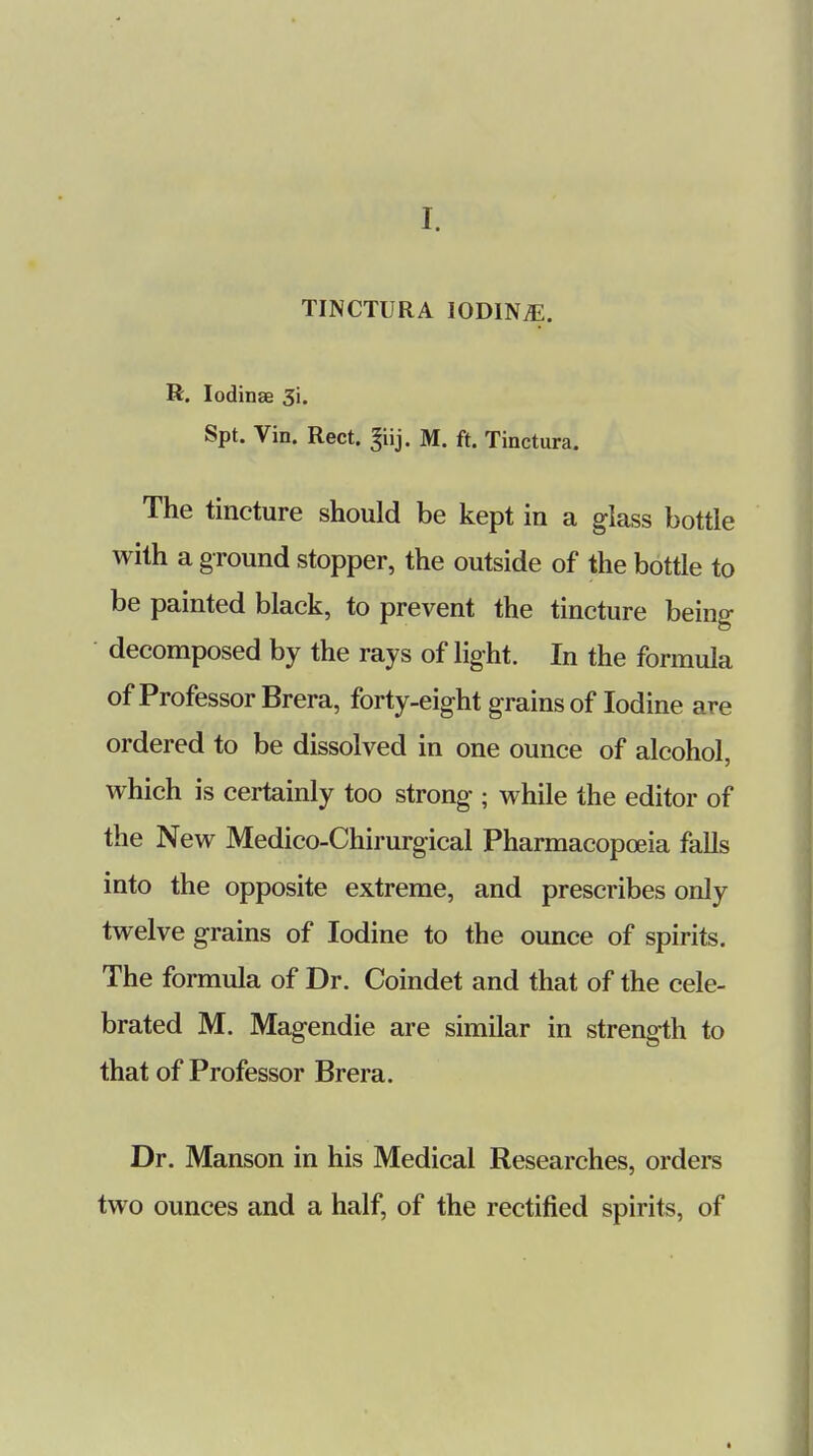 TINCTURA IODINE. R. lodinae 3i. Spt. Vin. Rect. ^iij. M. ft. Tinctura. The tincture should be kept in a glass bottle with a ground stopper, the outside of the bottle to be painted black, to prevent the tincture being decomposed by the rays of light. In the formula of Professor Brera, forty-eight grains of Iodine are ordered to be dissolved in one ounce of alcohol, which is certainly too strong ; while the editor of the New Medico-Chirurgical Pharmacopoeia falls into the opposite extreme, and prescribes only twelve grains of Iodine to the ounce of spirits. The formula of Dr. Coindet and that of the cele- brated M. Magendie are similar in strength to that of Professor Brera. Dr. Manson in his Medical Researches, orders two ounces and a half, of the rectified spirits, of «