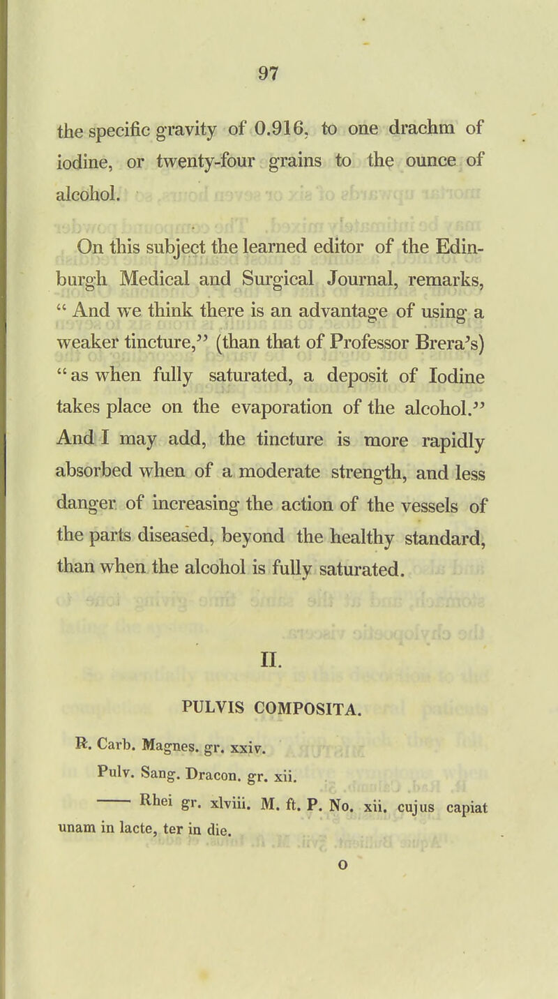 the specific gravity of 0.916. to one drachm of iodine, or twenty-four grains to the ounce of alcohol. On this subject the learned editor of the Edin- burgh Medical and Surgical Journal, remarks,  And we think there is an advantage of using a weaker tincture, (than that of Professor Brera's)  as when fully saturated, a deposit of Iodine takes place on the evaporation of the alcohol. And I may add, the tincture is more rapidly absorbed when of a moderate strength, and less danger, of increasing the action of the vessels of the parts diseased, beyond the healthy standard, than when the alcohol is fully saturated. II. PULVIS COMPOSITA. R. Carb. Magnes. gr. xxiv. Pulv. Sang. Dracon. gr. xii. Rhei gr. xlviii. M. ft. P. No. xii. cujus capiat unam in lacte, ter in die.