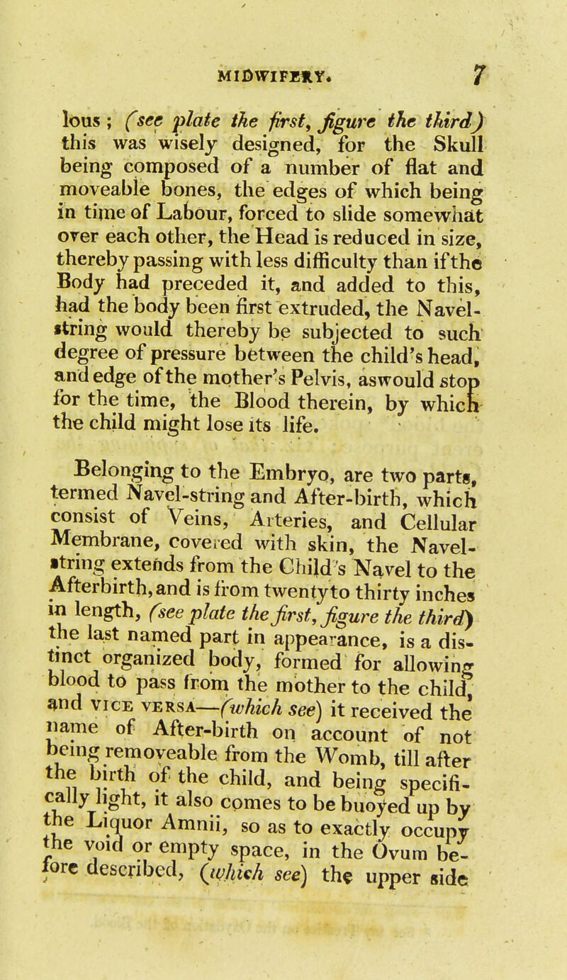 lous ; Csec plate the first, figure the third) this was wisely designed, for the Skull being composed of a number of flat and moveable bones, the edges of which being in time of Labour, forced to slide somewhat over each other, the Head is reduced in size, thereby passing with less difficulty than ifthb Body had preceded it, and added to this, had the body been first extruded, the Navel- string would thereby be subjected to such degree of pressure between the child's head, and edge of the mother's Pelvis, aswould stop for the time, the Blood therein, by which the child might lose its life. Belonging to the Embryo, are two parts, termed Navel-string and After-birth, which consist of Veins, Arteries, and Cellular Membrane, covered with skin, the Navel- ■trmg extends from the Child s Navel to the Afterbirth, and is from twenty to thirty inches in length, (see plate the first, figure the third) the last named part in appearance, is a dis- tinct organized body, formed for allowing blood to pass from the mother to the child and vice vEKSA—fwhich see) it received the name of After-birth on account of not bemg removeable from the Womb, till after the birth of the child, and being specifi- cally light, it also comes to be buoyed up by the Liquor Amnii, so as to exactly occupy the void or empty space, in the Ovum be- fore described, Qvhich see) the upper side