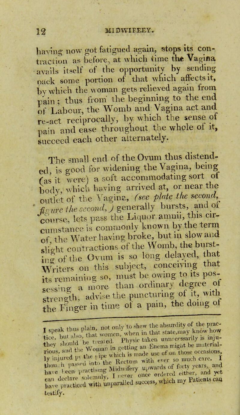 having now got fatigued again, stops its con- traction as before, at which iime the Vagina avails itself of the opportunity by sending oack some portion of that which affects it, by which the woman gets relieved again from pain; thus from the beginning to the end of Labour, the Womb and Vagina act and re-act reciprocally, by which the sense of pain and ease throughout the whole of it, succeed each other alternately. The small end of the Ovum thus distend- ed is good for widening the Vagina, being fas it were) a soft accommodating sort of bodv, which having arrived at, or near the outlet of the Vaginc, (see plate the second^ ' -fir are the cccondj generally bursts, and 01 course, lets pass the Liquor ammi, this cir- cumstance is commonly known by the term of the W7ater having broke, but in slow and slight contractions of the Womb, the^burst- irJ of the Ovum is so long delayed, that Writers on this subject, conceiving that fe« remaining so, must be owing to its pos- Lssiti* a more than ordinary degree of streneth, advise the puncturing of it, with the Finger in time of a pain, the doing of i twnla'n not only to shew the absurdity of the prac- I speak ft»W* ^l°en/when in that state.may know how t e, ^ Jt°e™en'physic taken unnecessarily is mm- they should be tuab 7 ^ g^ ^t be imtenal- r°USnn cd i theX -inch is made use of on tbose occasions 1- e > T Pj-gjg ^ 70r^ eir, and yet Z£S^*£& success,which nv Patientscau testify.