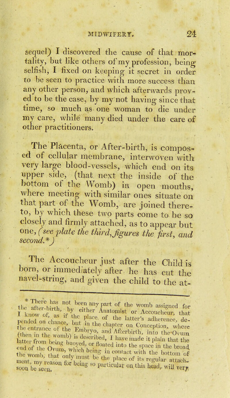 sequel) I discovered the cause of that mor- tality, but like others of my profession, being selfish, I fixed on keeping it secret in order to be seen to practice with more success than any other person, and which afterwards prov- ed to be the case, by my not having since that time, so much as one woman to die under my care, while many died under the care of other practitioners. The Placenta, or After-birth, is compos- ed of cellular membrane, interwoven with very large blood-vessels, which end on its upper side, (that next the inside of the bottom of the Womb) in open mouths, where meeting with similar ones situate on that part of the Womb, are joined there- to, by which these two parts come to be so closely and firmly attached, as to appear but one, (see plate the third,Jigures the first, and second.*J The Accoucheur just after the Child is born, or immediately after he has cut the navel-string, and given the child to the at- th» Uer\fel beena»7Pai+ of the womb assigned for now of A eiflT Anatomi8t 0r Accoucheur tSt In?7 Xf hG piace' of the iter's adherence de- pended on chance but in the chapter on Concept where the entrance ot the Embryo, and Afterbirth, into tte-£vum (then m the womb) is described, I haveinade it pkin that the 1Zff' °hmneUlg bU0VC(l °r floated int0 ^e spaced he broad thlwlmV uT^7hlCh Y?S ^^witS, the bottom of ine womb, that only must be the place of its regular atf^h rr b^ron fcr bdns - ^