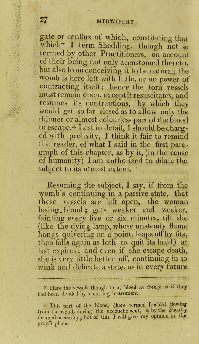 57 gate or conflux of which, constituting that which* I term Shedding, though net so termed by other Practitioners, on account of their being not only accustomed thereto, but also from conceiving it to be natural; the womb is here left with little, or no power of contracting itself; hence the torn vessels must remain open, exceptit resuscitates, and resumes its contractions, by which they would get so far closed as to allow only the thinner or almost colourless part of the blood to escape.f Lest in detail, I should be charg- ed with prolixity, I think it fair to remind the reader, of what I said in the first para- graph of this chapter, as by it, (in the cause of humanity) I am authorized to dilate the subject to its utmost extent. Resuming the subject, I say, if from the Ayomb's continuing in a passive state, that these vessels are left open, the woman losing, blood; gets weaker and weaker, fainting every five or six minutes, till she (like the dying lamp, whose unsteady flame hangs quivering on appoint, leaps offby fits, t hen falls again as loth to quit its hold) at last expires; and even if she escape death, she is very little better off, continuing in so weak and delicate a state, as in every future * Here the vessels though torn, bleed as freel/ as if they had been divided by a cutting- instrument. + This part of the blood, (here termed Lochia) flowing from the womb during the accouchement, is by the Faculty deemed necessary; but of this I wUl give my opinion in tin prop*r place.