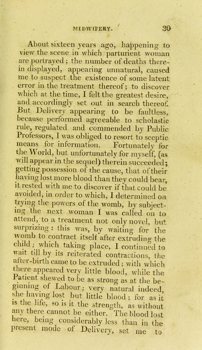 About sixteen years ago, happening to view the scene in which parturient woman are portrayed; the number of deaths there- in displayed, appearing unnatural, caused me to suspect the existence of some latent error in the treatment thereof; to discover which at the time, I felt the greatest desire* and accordingly set out in search thereof: But Delivery appearing to be faultless, because performed agreeable to scholastic rule, regulated and commended by Public Professors, I was obliged to resort to sceptic means for information. Fortunately for the World, but unfortunately for myself, (as will appear in the sequel) therein succeeded; getting possession of the cause, that of their having lost more blood than they could bear, it rested with me to discover if that could be avoided, in order to which, I determined on trying the powers of the womb, by subject- ing the next woman I was called on to attend, to a treatment not only novel, bu+ surprizing : this was, by waiting for the womb to contract itself after extruding the child; which taking place, I continued to \rait till by its reiterated contractions, the aiter-birth came to be extruded; with which there appeared very little blood, while the 1 atient shewed to be as strong as at the be- ginning of Labour; very natural indeed, she having lost but little blood ; for as it is the life, so is it the strength, as without 1 any there cannot be either. The blood lost here, being considerably less than in the present mode of Delivery, set me to