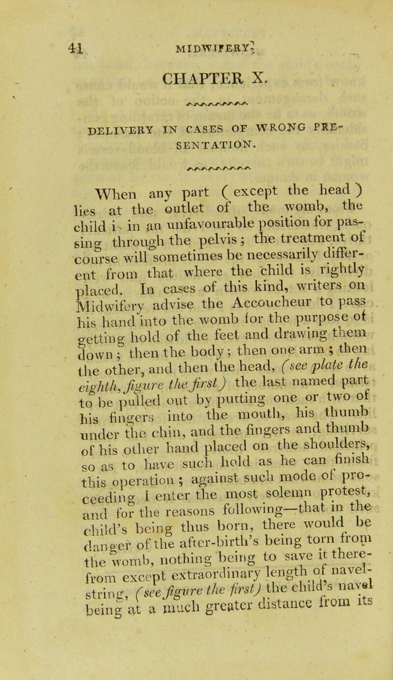 CHAPTER X. DELIVERY IN CASES OF WRONG PRE- SENTATION. When any part ( except the head) lies at the outlet of the womb, the child i in fin unfavourable position for pas- sing through the pelvis ; the treatment of course will sometimes be necessarily differ- ent from that where the child is rightly placed. In cases of this kind, writers on Midwifery advise the Accoucheur to pass his hand into the womb for the purpose of getting hold of the feet and drawing them down ; then the body; then one arm ; then the other, and then the head, (see plate the eighth, figure the first J the last named part to be pulled out by putting one or two ot his filers into the mout,)' h,s thunib under the chin, and the fingers and thumb of his other hand placed on the shoulders, so as to have such hold as he can finish this operation ; against such mode of pro- ceeding I enter the most solemn protest, and for the reasons following—that in the child's being thus born, there would be danger of the after-birth's being torn from the womb, nothing being to save it there- from except extraordinary length at navel- string (see figure the firstj the child's navel being a a rich greater distance from its