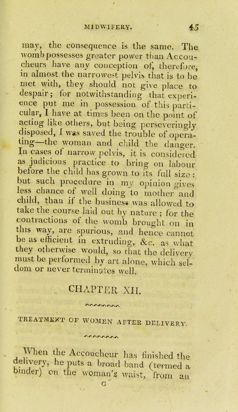 may, the consequence is the same. The womb possesses greater power than Accou- cheurs have any conception of, therefore, in almost the narrowest pelvis that is to be met with, they should not give place to despair; for notwithstanding that experi- ence put me in possession of this parti- cular, I have at times been on the point of acting like others, but being perse veringly disposed, I was saved the trouble of opera- ting—the woman and child the danger. In cases of narrow pelvis, it is considered as judicious practice to bring on labour before the child has grown to its full size : but such procedure in my opinion oives less chance of well doing to motherland child, than if the business was allowed to take the course laid out by nature ; for the contractions of the womb brought on in this way, are spurious, and hence cannot be as efficient in extruding, &c. as what they otherwise would, so that the delivery must be performed by art alone, which sel- dom or never terminates well. , CHAPTER XII. TREATMEXT OF WOMEN AFTER DELIVERY. When the Accoucheur has finished the delivery, he puts a broad band (termed a binder) on the woman's waist, from an