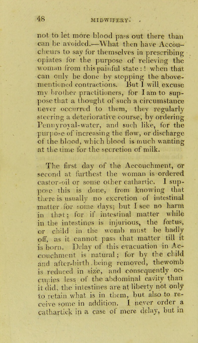 not to let more blood pass out there than can he avoided.—What then have Accou- cheurs to say for themselves in prescribing opiates for the purpose of relieving the woman from this painful state: ! when that can only be done by stopping the above- mentioned contractions. But I will excuse my hroiher practitioners, for I am to sup- pose that a thought of such a circumstance never occurred to them, they regularly steering a deteriorative course, by ordering Pennyroyal-water, and such like, for the pitrpose of increasing the flow, or discharge of the blood, which blood is much wanting at the time for the secretion of milk. The first day of the Accouchment, or second at furthest the woman is ordered castor-oil or some other cathartic. I sup- pose this is done, from knowing that tkeye is usually no excretion of intestinal matter for tome days; but I see no harm in thnt; for if intestinal matter while in the intestines is injurious, the foetus, or child in the womb must be badly off, as it cannot pass that matter till it is born. Delay of this evacuation in Ac- couchrnent is natural; for by the child and after-birth being removed, thewomb is reduced in size, and consequently oc- cupies less of the abdominal cavity than it did, the intestines are at liberty not only to retain what is in them, but also to re- ceive fome in addition. I never order a cathartick in a case of mere delay, but in