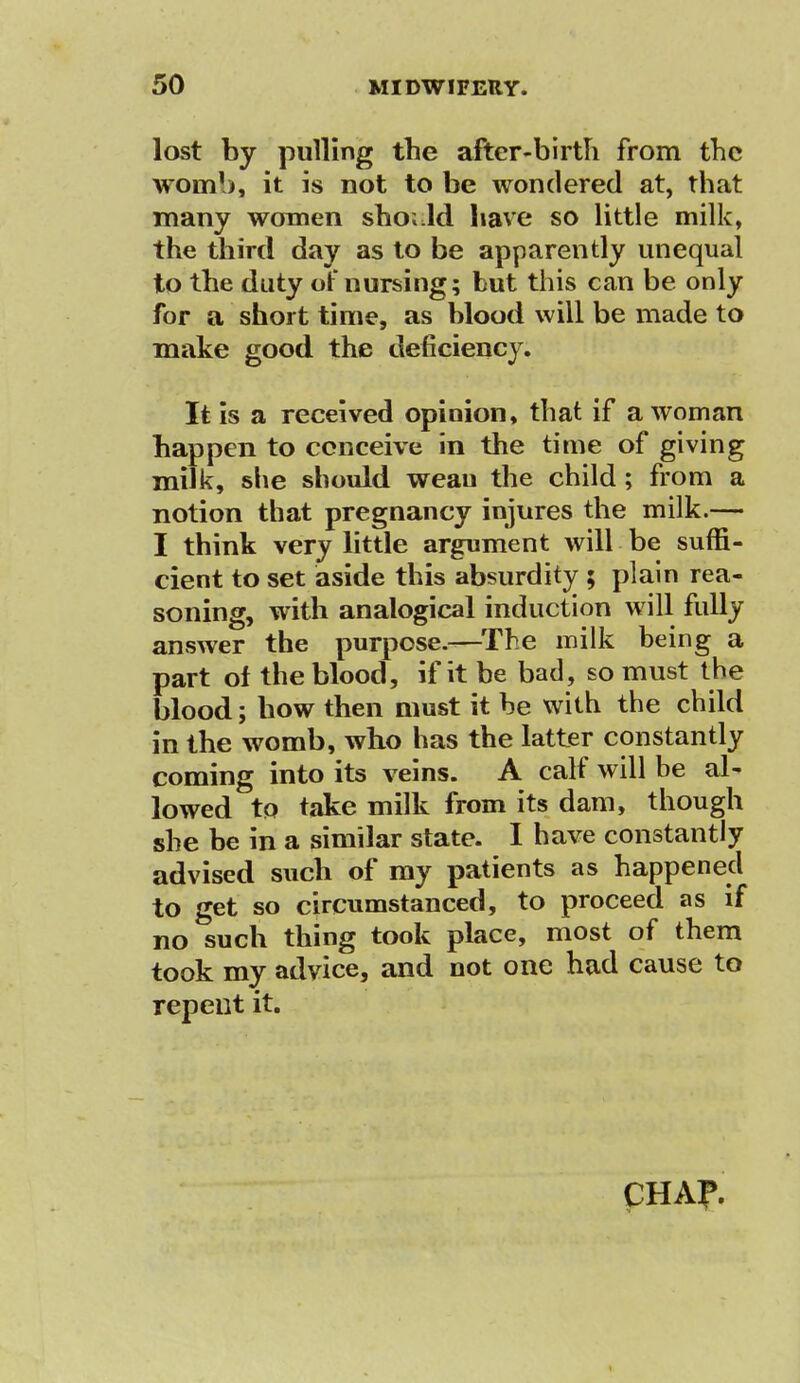 lost by pulling the after-birth from the womb, it is not to be wondered at, that many women sho; Id have so little milk, the third day as to be apparently unequal to the duty of nursing; but this can be only for a short time, as blood will be made to make good the deficiency. It is a received opinion, that if a woman happen to conceive in the time of giving milk, she should weau the child; from a notion that pregnancy injures the milk.— I think very little argument will be suffi- cient to set aside this absurdity ; plain rea- soning, with analogical induction will fully answer the purpose.—The milk being a part of the blood, if it be bad, so must the blood; bow then must it be with the child in the womb, who has the latter constantly coming into its veins. A calf will be al- lowed to take milk from its dam, though she be in a similar state. I have constantly advised such of my patients as happened to get so circumstanced, to proceed as if no such thing took place, most of them took my advice, and not one had cause to repent it. CHAP.