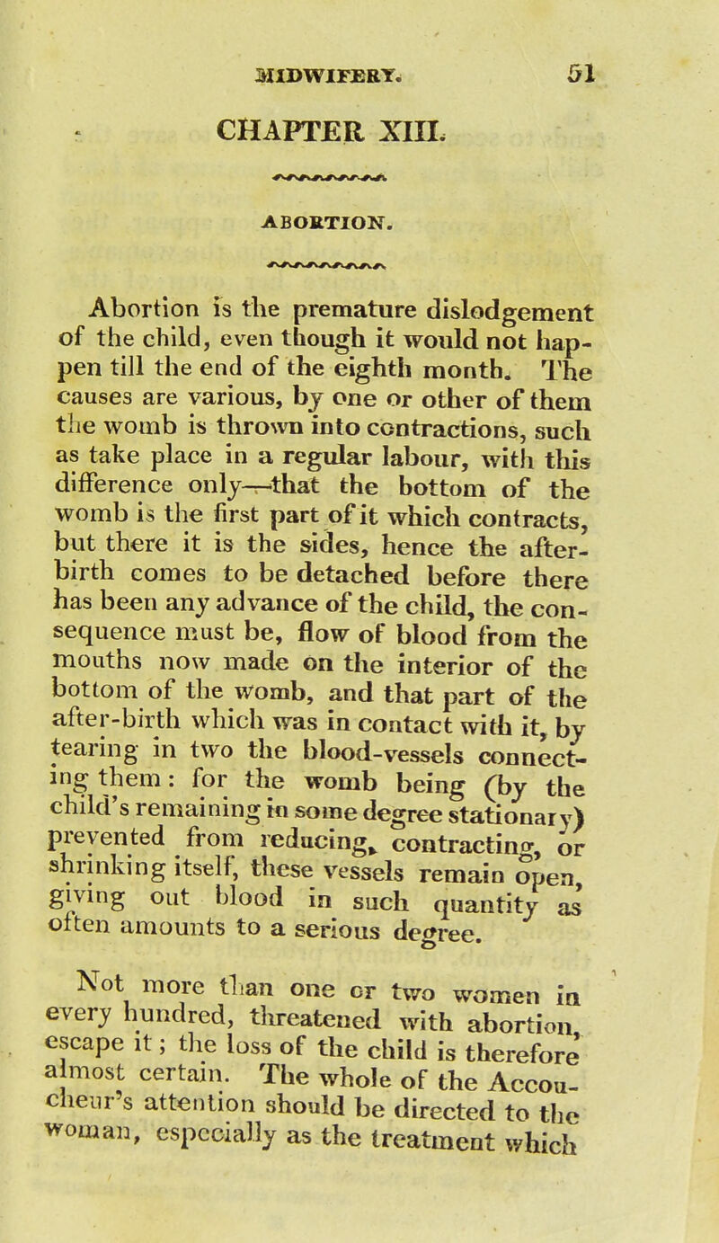 CHAPTER XIXL ABORTION. Abortion is the premature dislodgement of the child, even though it would not hap- pen till the end of the eighth month. The causes are various, bj one or other of theui the womb is thrown into contractions, such as take place in a regular labour, with this difference only-r-that the bottom of the womb is the first part of it which contracts, but there it is the sides, hence the after- birth comes to be detached before there has been any advance of the child, the con- sequence must be, flow of blood from the mouths now made on the interior of the bottom of the womb, and that part of the after-birth which was in contact with it, by tearing in two the blood-vessels connect- ing them: for the womb being (by the child's remaining in some degree stationary) prevented from reducing^ contracting or shrinking itself, these vessels remain open giving out blood in such quantity as' often amounts to a serious degree. Not more than one or two women in every hundred, threatened with abortion escape it; the loss of the child is therefore almost certain. The whole of the Accou- cheur's attention should be directed to the woman, especially as the treatment which