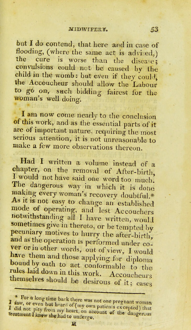 but I do contend, that here and in ease of flooding, (where the same act is advi ed,) the cure is worse than the disease; convulsions could not be caused by the child in the womb: but even if they could* the Accoucheur should allow the Labour to go on, such bidding fairest for the woman's well doing. I am now come nearly to the conclusion of this work, and as the essential parts of it are of important nature, requiring the most serious attention, it is not unreasonable to make a few more observations thereon. Had I written a volume instead of a chapter, on the removal of After-birth, I would not have said one word too much' The dangerous way in which it is done* making every woman's recovery doubtful * As it is not easy to change an established mode of operating, and lest Accouchers notwithstanding all I have written, would sometimes give in thereto, or be tempted bv pecuniary motives to hurry the after-birth and as the operation is performed under co-' ver or mother words, out of view, I would have them and those applying for diploma bound by oath to act conformable to the rules laid down in this work. Accoucheurs themselves should be desirous of it; cases I did not ni!fn my °Wn Prtt,ents excepted) that
