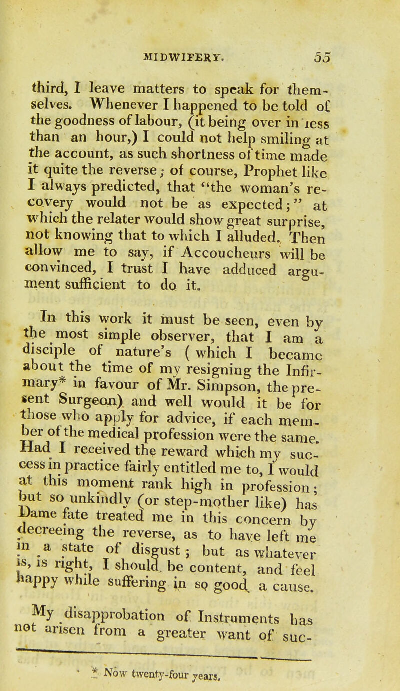 third, I leave matters to speak for them- selves. Whenever I happened to be told o£ the goodness of labour, (it being over in less than an hour,) I could not help smiling at the account, as such shortness of time made it quite the reverse; of course, Prophet like I always predicted, that the woman's re- covery would not be as expected; at which the relater would show great surprise, not knowing that to which I alluded. Then allow me to say, if Accoucheurs will be convinced, I trust I have adduced argu- ment sufficient to do it. In this work it must be seen, even by the most simple observer, that I am a disciple of nature's ( which I became about the time of my resigning the Infir- mary* in favour of Mr. Simpson, the pre- sent Surgeon) and well would it be for those who apply for advice, if each mem- ber of the medical profession were the same. Had I received the reward which my suc- cess m practice fairly entitled me to, I would at this moment rank high in profession • but so unkindly (or step-mother like) has i)ame fate treated me in this concern bV decreeing the reverse, as to have left me in ^ a state of disgust ; but as whatever is, is right, I should, be content, and feel happy while suffering in so good, a cause. My disapprobation of Instruments has not arisen from a greater want of suc- * Now twenfy-four jears.