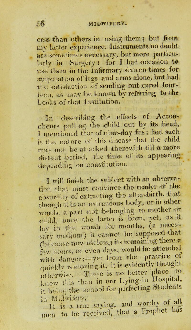 cess than others in using them; but from inj hitter experience. Instruments no doubt are sometimes necessary, but more particu- larly in Surgery : for I had occasion to use them in the infirmary sixteen times for imputation of legs and arms alone, but had ti e satisfaction of sending out cured four- teen, as may be known by referring to the boo, s of that Institution. In describing the effects D& Accou- cheurs pulling the child out by its head, 1 mentioned that of nine-day fits; but such is the nature of this disease that the child niv not be attacked therewith till a more distant period, the time of its appearing depending' on constitution. I will finish the snb'cct with an observa- tion that must convince the reader of the absurditv of extracting the after-birth, that thou*- h it is an extraneous body, or m other v ordl a part not belonging to mother or rink], once the latter is born, yet, as it lay in the womb for months, (a neces- sary medium) it cannot be supposed that (because now useless,) its remaining there a few hours, or even day?, would be attended uith dangers-yet trom the practice ot <;uieklv removing it, it is evidently thought otherwise. There is no better p ace to know this than in our Lying-in Hospital, it being the school for perfecting Students It is a true saying, and worthy qj all men to he received, that a Prophet has