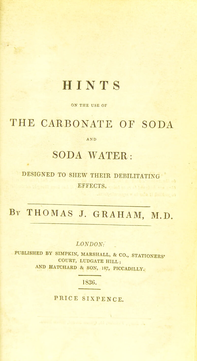 HINTS ON THE USE OF THE CARBONATE OF SODA SODA WATER: DESIGNED TO SHEW THEIR DEBILITATING EFFECTS. By THOMAS J. GRAHAM, M.D. LONDON:' PUBLISHED BY SIMPKIN. MARSHALL, & CO., STATIONERS' COURT, LUDGATE HILL; AND HATCHARD & SON, 187, PICCADILLY. 1836. PRICE SIXPENCE.