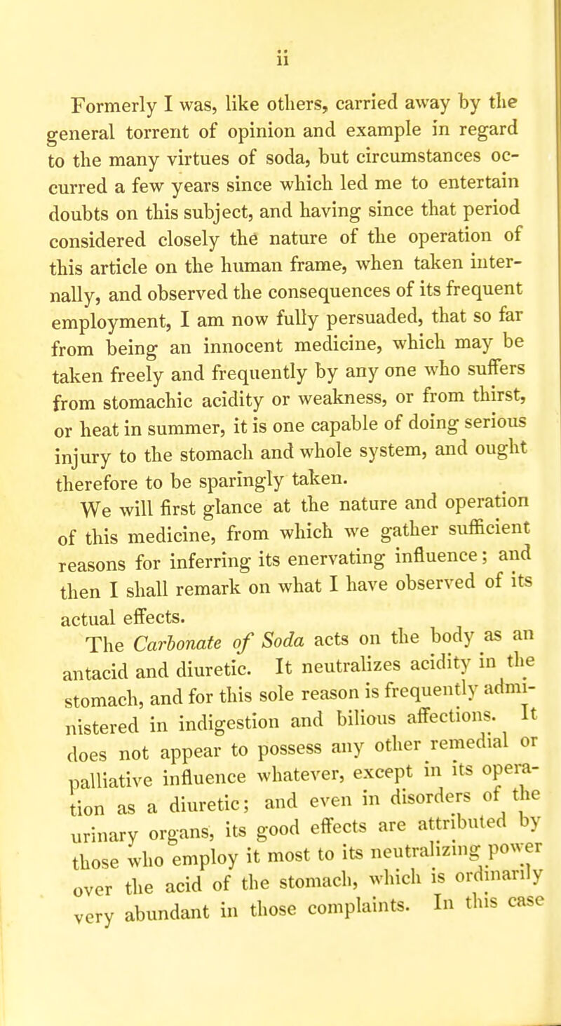 Formerly I was, like others, carried away by the general torrent of opinion and example in regard to the many virtues of soda, but circumstances oc- curred a few years since which led me to entertain doubts on this subject, and having since that period considered closely the nature of the operation of this article on the human frame, when taken inter- nally, and observed the consequences of its frequent employment, I am now fully persuaded, that so far from being an innocent medicine, which may be taken freely and frequently by any one who suffers from stomachic acidity or weakness, or from thirst, or heat in summer, it is one capable of doing serious injury to the stomach and whole system, and ought therefore to be sparingly taken. We will first glance at the nature and operation of this medicine, from which we gather sufficient reasons for inferring its enervating influence; and then I shall remark on what I have observed of its actual effects. The Carbonate of Soda acts on the body as an antacid and diuretic. It neutralizes acidity in the stomach, and for this sole reason is frequently admi- nistered in indigestion and bilious affections. It does not appear to possess any other remedial or palliative influence whatever, except in its opera- tion as a diuretic; and even in disorders of the urinary organs, its good effects are attributed by those who employ it most to its neutralizing power over the acid of the stomach, which is ordinarily very abundant in those complaints. In this case