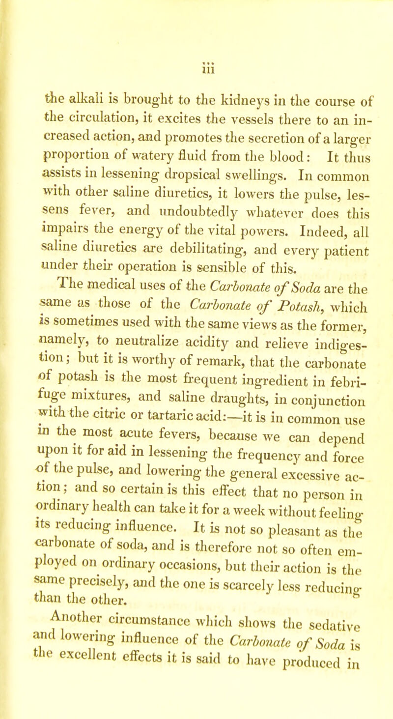 the alkali is brought to the kidneys in the course of the circulation, it excites the vessels there to an in- creased action, and promotes the secretion of a larger proportion of watery fluid from the blood: It thus assists in lessening dropsical swellings. In common with other saline diuretics, it lowers the pulse, les- sens fever, and undoubtedly whatever does this impairs the energy of the vital powers. Indeed, all saline diuretics are debilitating, and every patient under their operation is sensible of this. The medical uses of the Carbonate of Soda are the same as those of the Carhonate of Potash, which is sometimes used with the same views as the former, namely, to neutralize acidity and relieve indiges- tion; but it is worthy of remark, that the carbonate of potash is the most frequent ingredient in febri- fuge mixtures, and saline draughts, in conjunction with the citric or tartaric acid:—it is in common use in the most acute fevers, because we can depend upon it for aid in lessening the frequency and force of the pulse, and lowering the general excessive ac- tion ; and so certain is this effect that no person in ordmary health can take it for a week without feeling its reducing influence. It is not so pleasant as the carbonate of soda, and is therefore not so often em- ployed on ordinary occasions, but their action is the same precisely, and the one is scarcely less reducino- than the other. Another circumstance which shows the sedative and lowering influence of the Carbonate of Soda is the excellent effects it is said to have produced in