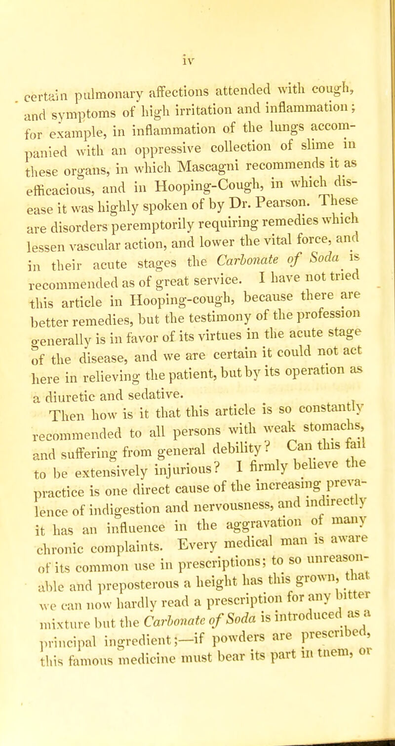 certain pulmonary affections attended with cough, and symptoms of high irritation and inflammation; for example, in inflammation of the lungs accom- panied with an oppressive collection of slime in these organs, in which Mascagni recommends it as eflicacious, and in Hooping-Cough, in which dis- ease it was highly spoken of by Dr. Pearson. These are disorders peremptorily requiring remedies which lessen vascular action, and lower the vital force, and in their acute stages the Carbonate of Soda is recommended as of great service. I have not tried this article in Hooping-cough, because there are better remedies, but the testimony of the profession o-enerally is in favor of its virtues in the acute stage of the disease, and we are certain it could not act here in relieving the patient, but by its operation as a diuretic and sedative. Then how is it that this article is so constantly recommended to all persons with weak stomachs, and suffering from general debility ? Can this fail to be extensively injurious? 1 firmly bebeve the practice is one direct cause of the increasing preva- lence of indigestion and nervousness, and indirectly it has an influence in the aggravation of many chronic complaints. Every medical man is aware of its common use in prescriptions; to so unreason- able and preposterous a height has this grown that ^ve can now hardly read a prescription for any bitter mixture but the Carbonate of Soda is introduced as a principal ingredient ;-if powders are prescribed, this famous medicine must bear its part in tnem, oi