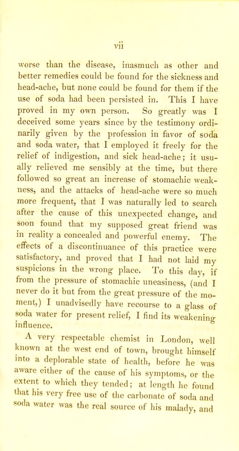 worse than the disease, inasmuch as other and better remedies could be found for the sickness and head-ache, but none could be found for them if the use of soda had been persisted in. This I have proved in my own person. So greatly was I deceived some years since by the testimony ordi- narily given by the profession in favor of soda and soda water, that I employed it freely for the relief of indigestion, and sick head-ache; it usu- ally relieved me sensibly at the time, but there followed so great an increase of stomachic weak- ness, and the attacks of head-ache were so much more frequent, that I was naturally led to search after the cause of this unexpected change, and soon found that my supposed great friend was in reality a concealed and powerful enemy. The effects of a discontinuance of this practice were satisfactory, and proved that I had not laid my suspicions in the wrong place. To this day, if from the pressure of stomachic uneasiness, (and I never do it but from the great pressure of the mo- ment,) I unadvisedly have recourse to a glass of soda water for present relief, I find its weakening influence. A very respectable chemist in London, well known at the west end of town, brought himself into a deplorable state of health, before he was aware either of the cause of his symptoms, or the extent to which they tended; at length he found that his very free use of the carbonate of soda and soda water was the real source of his malady, and