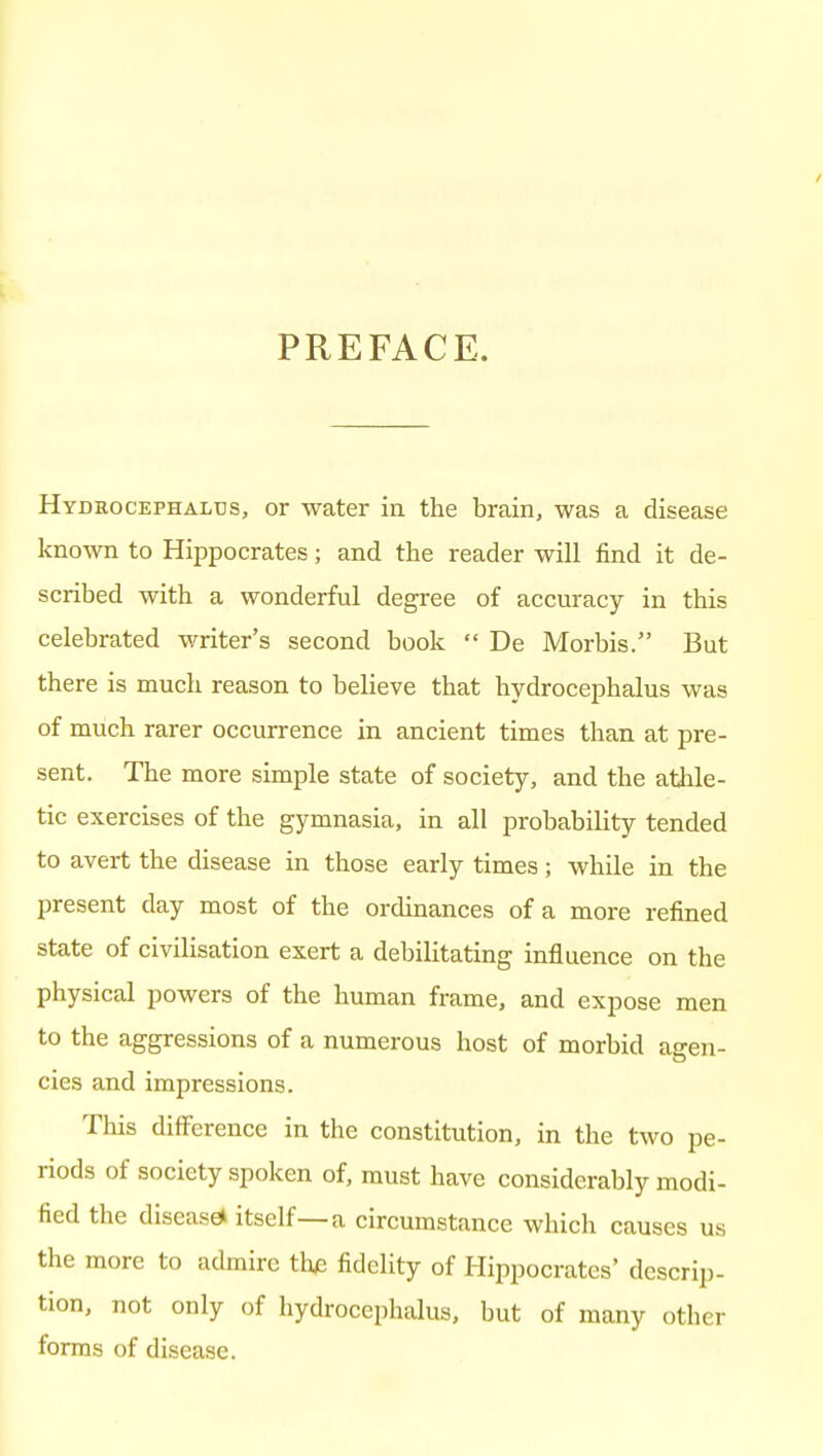 PREFACE. Hydrocephalus, or water in the brain, was a disease known to Hippocrates; and the reader will find it de- scribed with a wonderful degree of accuracy in this celebrated writer's second book  De Morbis. But there is much reason to believe that hydrocephalus was of much rarer occurrence in ancient times than at pre- sent. The more simple state of society, and the atlile- tic exercises of the gymnasia, in all probability tended to avert the disease in those early times; while in the present day most of the ordinances of a more refined state of civilisation exert a debilitating influence on the physical powers of the human frame, and expose men to the aggressions of a numerous host of morbid agen- cies and impressions. This difference in the constitution, in the two pe- riods of society spoken of, must have considerably modi- fied the disease itself—a circumstance which causes us the more to admire the fidelity of Hippocrates' descrip- tion, not only of hydrocephalus, but of many other forms of disease.