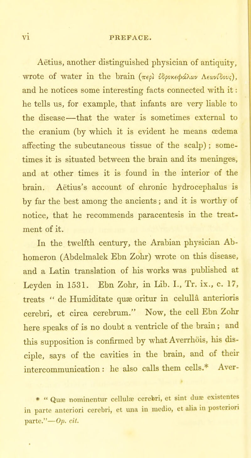 Aetius, another distinguished physician of antiquity, wrote of water in the brain (Trepi v^ponecpciXav Aeajv/Ssi;?), and he notices some interesting facts connected with it: he tells us, for example, that infants are very liable to the disease—that the water is sometimes external to the cranium (by which it is evident he means oedema affecting the subcutaneous tissue of the scalp); some- times it is situated between the brain and its meninges, and at other times it is found in the interior of the brain. Aetius's account of chronic hydrocephalus is by far the best among the ancients; and it is worthy of notice, that he recommends paracentesis in the treat- ment of it. In the twelfth century, the Arabian physician Ab- homeron (Abdelmalek Ebn Zohr) wrote on this disease, and a Latin translation of his works was published at Leyden in 1531. Ebn Zohr, in Lib. L, Tr. ix., c. 17, treats  de Humiditate quae oritiir in celulla anterioris cerebri, et circa cerebrum. Now, the cell Ebn Zohr here speaks of is no doubt a ventricle of the brain; and this supposition is confirmed by what Averrhois, his dis- ciple, says of the cavities in the brain, and of their intercommunication: he also calls tliem cells.* Aver- *  Quce nomincntur cellule cerebri, et sint dux cxistentes in parte anteriori cerebri, et una in medio, et alia in posteriori parte.—Op. cil.