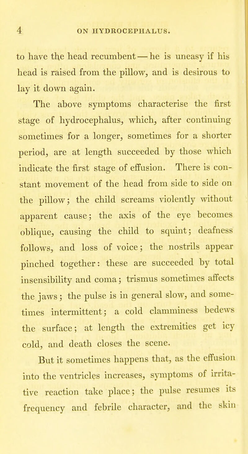 to have th,e head recumbent — he is uneasy if his head is raised from the pillow, and is desirous to lay it down again. The above symptoms characterise the first stage of hydrocephalus, which, after continuing sometimes for a longer, sometimes for a shorter period, are at length succeeded by those which indicate the first stage of effusion. There is con- stant movement of the head from side to side on the pillow; the child screams violently without apparent cause; the axis of the eye becomes oblique, causing the child to sqimit; deafness follows, and loss of voice; the nostrils appear pinched together: these are succeeded by total insensibility and coma; trismus sometimes aff'ects the jaws; the pulse is in general slow, and some- times intermittent; a cold clamminess bedews the surface; at length the extremities get icy cold, and death closes the scene. But it sometimes happens that, as the effusion into the ventricles increases, symptoms of irrita- tive reaction take place; the pulse resumes its frequency and febrile character, and the skin