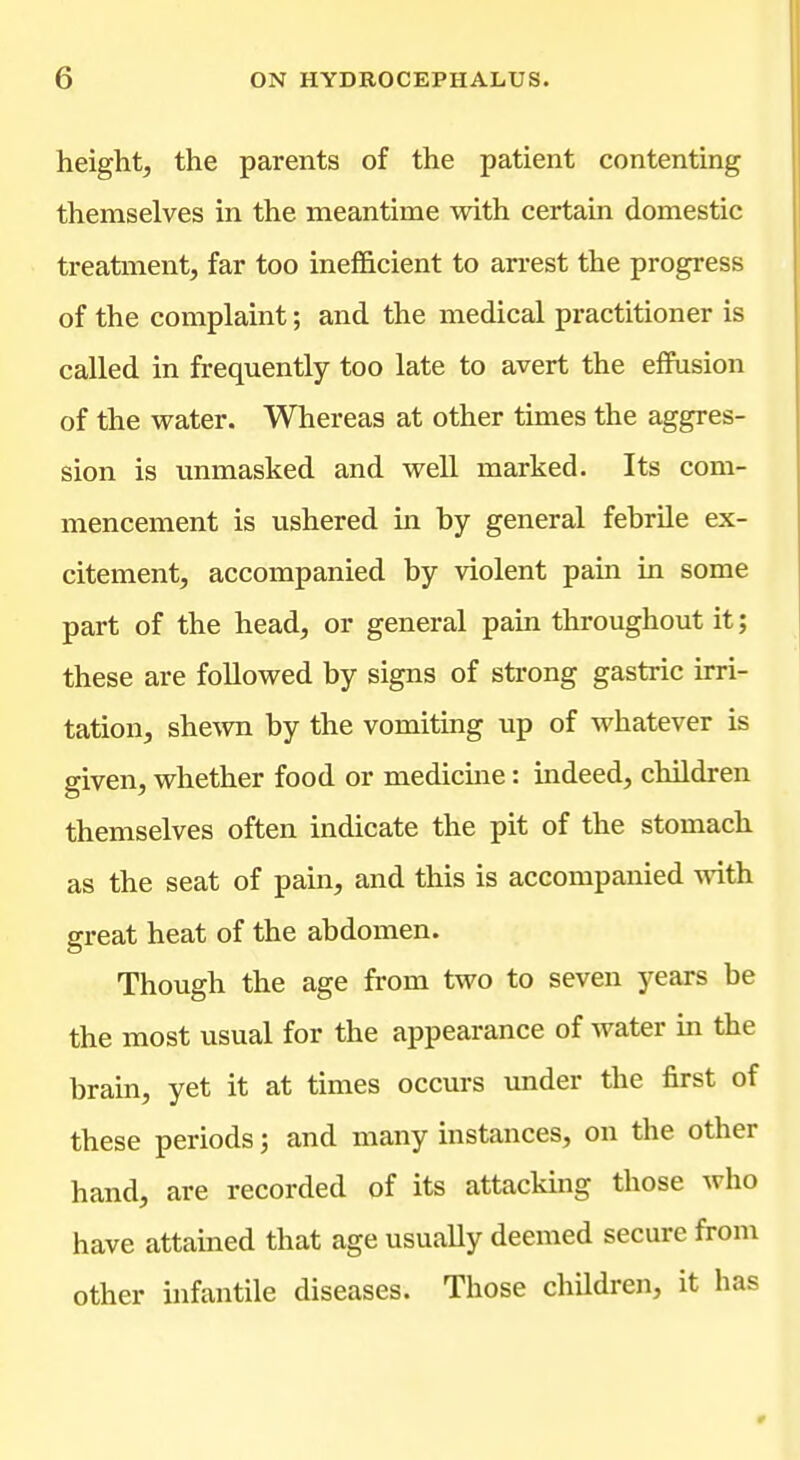 height, the parents of the patient contenting themselves in the meantime with certain domestic treatment, far too inefficient to an-est the progress of the complaint; and the medical practitioner is called in frequently too late to avert the effusion of the water. Whereas at other times the aggres- sion is unmasked and well marked. Its com- mencement is ushered in by general febrile ex- citement, accompanied by violent pain in some part of the head, or general pain throughout it; these are followed by signs of strong gastric irri- tation, shewn by the vomiting up of whatever is given, whether food or medicme: indeed, children themselves often indicate the pit of the stomach as the seat of pain, and this is accompanied with great heat of the abdomen. Though the age from two to seven years be the most usual for the appearance of water in the brain, yet it at times occurs under the first of these periods; and many instances, on the other hand, are recorded of its attacking those who have attained that age usually deemed secure from other infantile diseases. Those children, it has