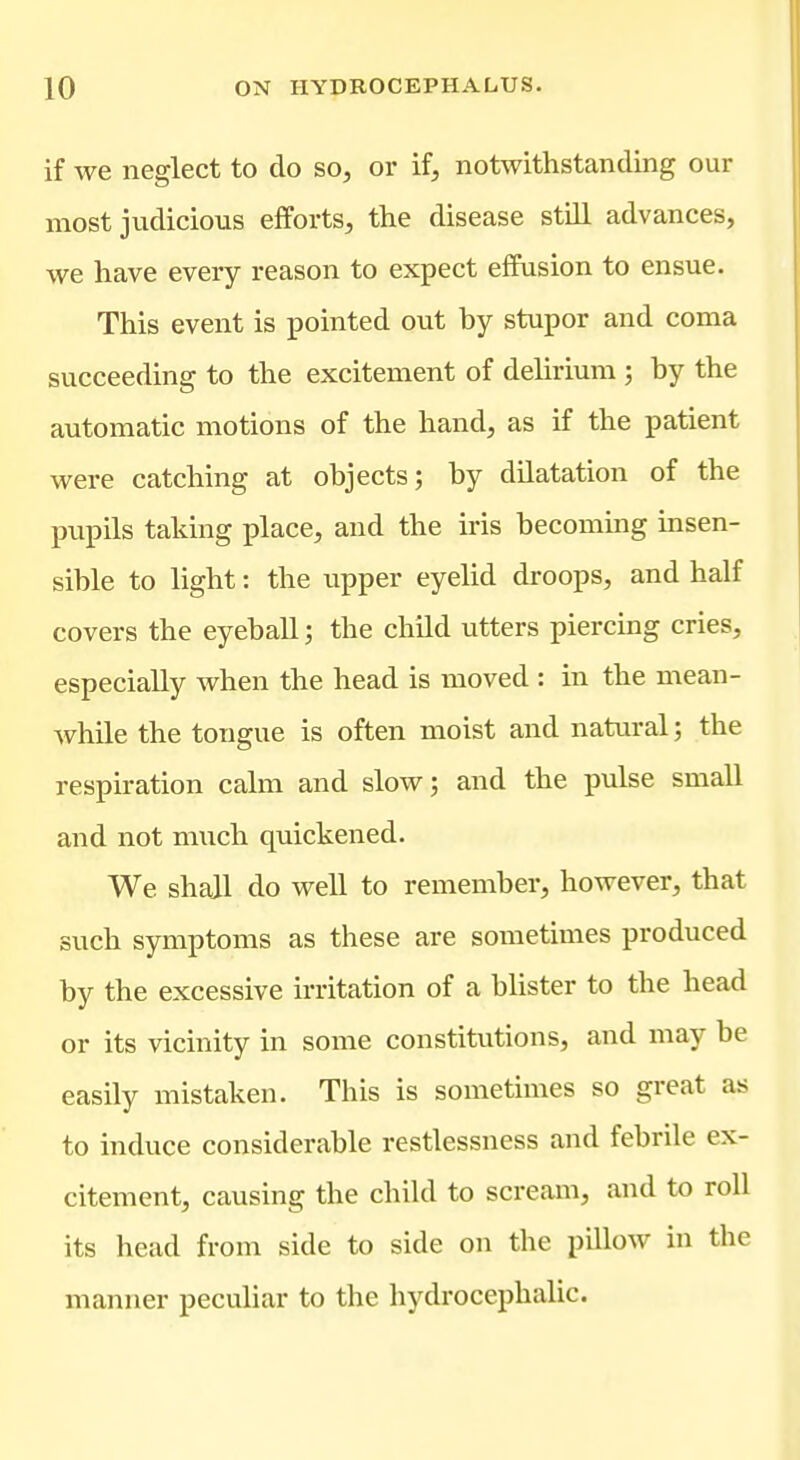 if we neglect to do so, or if, notwithstanding our most judicious efforts, the disease still advances, we have every reason to expect effusion to ensue. This event is pointed out by stupor and coma succeeding to the excitement of delirium ; by the automatic motions of the hand, as if the patient were catching at objects; by dilatation of the pupils taking place, and the iris becoming insen- sible to light: the upper eyelid droops, and half covers the eyeball; the child utters piercing cries, especially Avhen the head is moved : in the mean- while the tongue is often moist and natural; the respiration calm and slow; and the pulse small and not much quickened. We shall do well to remember, however, that such symptoms as these are sometimes produced by the excessive irritation of a blister to the head or its vicinity in some constitutions, and may be easily mistaken. This is sometimes so great as to induce considerable restlessness and febrile ex- citement, causing the child to scream, and to roll its head from side to side on the pillow in the manner pecuHar to the hydrocephalic.