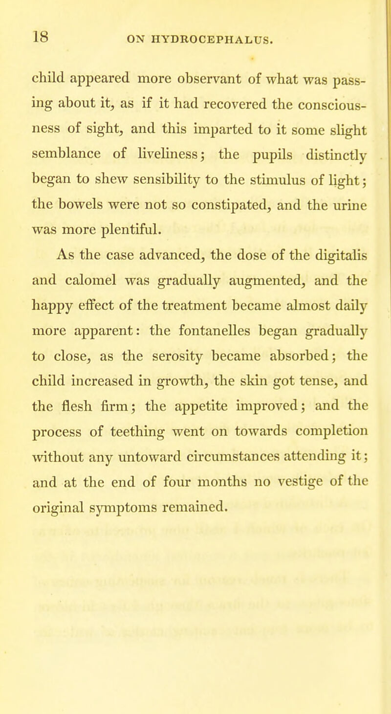 child appeared more observant of what was pass- ing about it, as if it had recovered the conscious- ness of sight, and this imparted to it some shght semblance of liveliness; the pupils distinctly began to shew sensibility to the stimulus of light; the bowels were not so constipated, and the urine was more plentiful. As the case advanced, the dose of the digitalis and calomel was gradually augmented, and the happy effect of the treatment became almost daily more apparent: the fontanelles began gradually to close, as the serosity became absorbed; the child increased in growth, the skin got tense, and the flesh firm; the appetite improved; and the process of teething went on towards completion without any untoward circumstances attending it; and at the end of four months no vestige of the original symptoms remained.