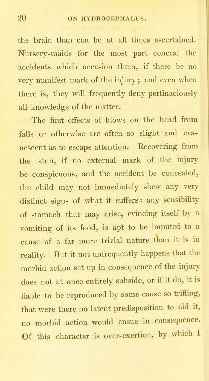 the brain than can be at all times ascertained. Nursery-maids for the most part conceal the accidents Avhich occasion them, if there be no very manifest mark of the injuiy; and even when there is, they will frequently deny pertinaciously all knowledge of the matter. The first effects of blows on the head from falls or otherwise are often so slight and eva- nescent as to escape attention. Recovering from the stun, if no external mark of the injury be conspicuous, and the accident be concealed, the child may not immediately shew any very distinct signs of what it suffers: any sensibility of stomach that may arise, evincing itself by a vomiting of its food, is apt to be imputed to a cause of a far more trivial nature than it is in reality. But it not unfrequently happens that the morbid action set up in consequence of the injury does not at once entirely subside, or if it do, it is liable to be reproduced by some cause so triflmg, that were there no latent predisposition to aid it, no morbid action would ensue in consequence. Of this character is over-exertion, by which I