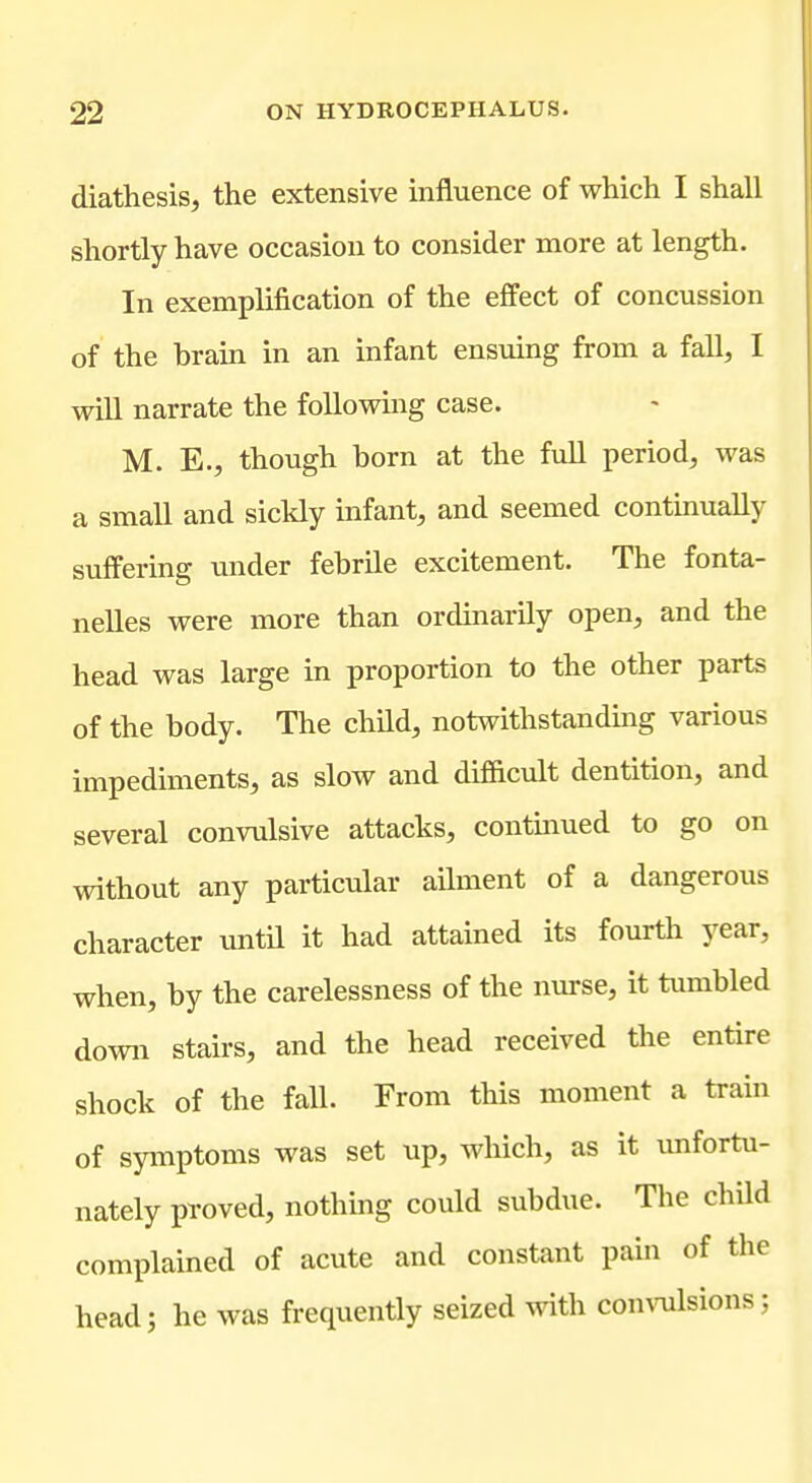 diathesis, the extensive influence of which I shall shortly have occasion to consider more at length. In exemplification of the effect of concussion of the brain in an infant ensuing from a fall, I will narrate the following case. M. E., though born at the fvill period, was a small and sickly infant, and seemed continually suffering under febrile excitement. The fonta- nelles were more than ordinarily open, and the head was large in proportion to the other parts of the body. The child, notwithstandmg various impediments, as slow and difiicult dentition, and several convulsive attacks, continued to go on without any particular ailment of a dangerous character until it had attained its fourth year, when, by the carelessness of the nurse, it tumbled down stairs, and the head received the entire shock of the fall. From this moment a train of syiTiptoms was set up, which, as it unfortu- nately proved, nothing could subdue. The child complained of acute and constant pain of the head; he was frequently seized with convulsions;