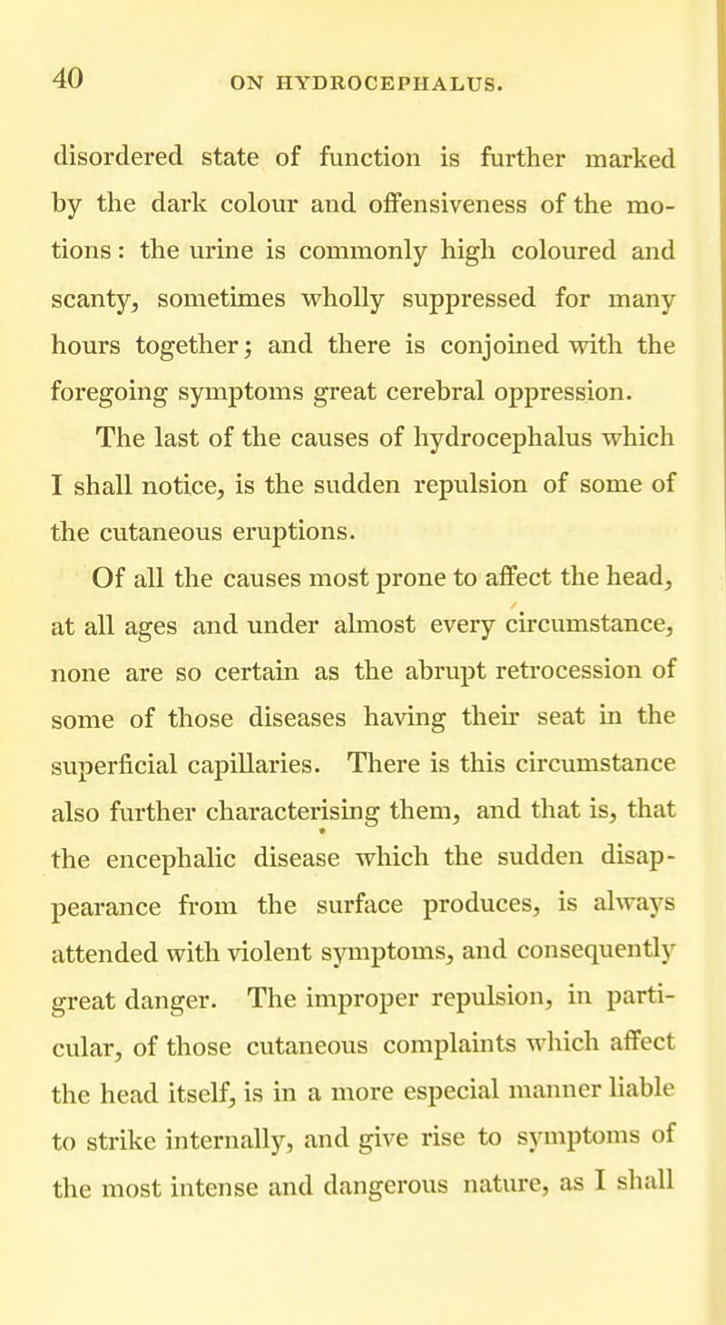 disordered state of function is further marked by the dark colour and offensiveness of the mo- tions : the urine is commonly high coloured and scanty, sometimes wholly suppressed for many hours together; and there is conjoined with the foregoing symptoms great cerebral oppression. The last of the causes of hydrocephalus which I shall notice, is the sudden repulsion of some of the cutaneous eruptions. Of all the causes most prone to affect the head, at all ages and under almost every circumstance, none are so certain as the abrupt retrocession of some of those diseases having their seat in the superficial capillaries. There is this circumstance also further characterising them, and that is, that the encephalic disease which the sudden disap- pearance from the surface produces, is always attended with violent symptoms, and consequently great danger. The improper repulsion, in parti- cular, of those cutaneous complaints which affect the head itself, is in a more especial manner liable to strike internally, and give rise to symptoms of the most intense and dangerous nature, as I shall