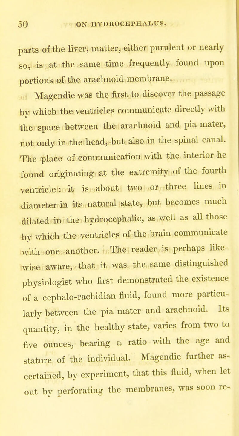 parts of the liver, matter, either purulent or nearly so, is at the same time frequently found upon portions of the arachnoid membrane. Magendie was the first to discover the passage by which the ventricles communicate directly with the space between the arachnoid and pia mater, not only in the head, but also in the spinal canal. The place of communication with the interior he found originating at the extremity of the fourth ventricle: it is about two or three Imes in diameter in its natural state, but becomes much dilated in the hydrocephalic, as well as aU those by which the ventricles of the brain communicate with one another, i The reader is perhaps like- wise aware, that it was the same distinguished physiologist who first demonstrated the existence of a cephalo-rachidian fl^iid, found more particu- larly between the pia mater and arachnoid. Its quantity, in the healthy state, varies from t^vo to five oimces, bearing a ratio mth the age and stature of the individual. Magendie further as- certained, by experiment, that this fluid, when let out by perforating the membranes, was soon re-